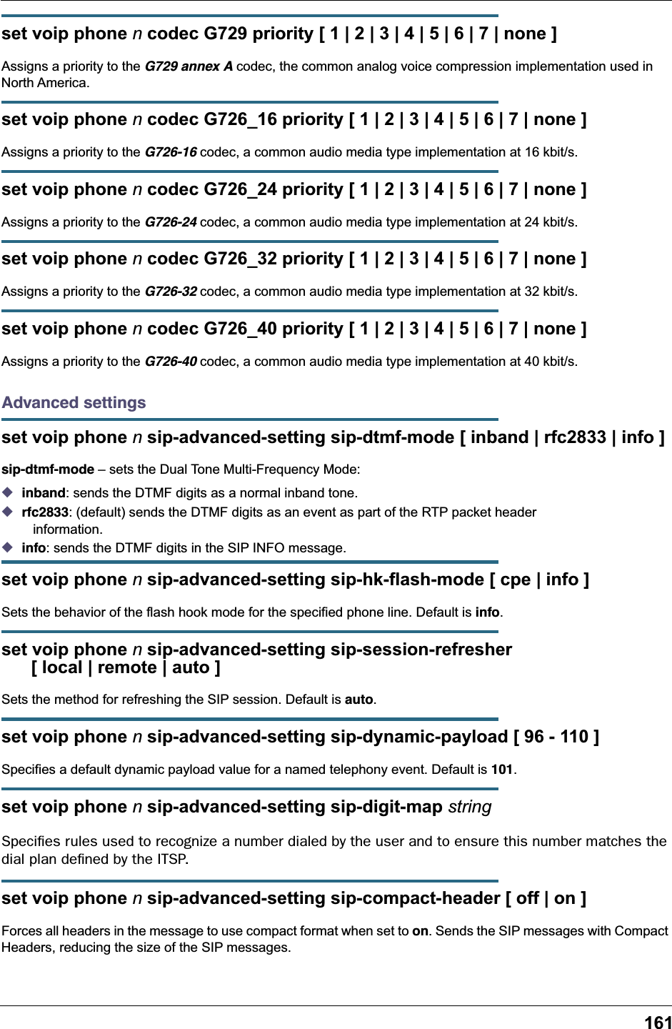 161set voip phone n codec G729 priority [ 1 | 2 | 3 | 4 | 5 | 6 | 7 | none ]Assigns a priority to the G729 annex A codec, the common analog voice compression implementation used in North America.set voip phone n codec G726_16 priority [ 1 | 2 | 3 | 4 | 5 | 6 | 7 | none ]Assigns a priority to the G726-16 codec, a common audio media type implementation at 16 kbit/s.set voip phone n codec G726_24 priority [ 1 | 2 | 3 | 4 | 5 | 6 | 7 | none ]Assigns a priority to the G726-24 codec, a common audio media type implementation at 24 kbit/s.set voip phone n codec G726_32 priority [ 1 | 2 | 3 | 4 | 5 | 6 | 7 | none ]Assigns a priority to the G726-32 codec, a common audio media type implementation at 32 kbit/s.set voip phone n codec G726_40 priority [ 1 | 2 | 3 | 4 | 5 | 6 | 7 | none ]Assigns a priority to the G726-40 codec, a common audio media type implementation at 40 kbit/s.Advanced settingsset voip phone n sip-advanced-setting sip-dtmf-mode [ inband | rfc2833 | info ]sip-dtmf-mode &ndash; sets the Dual Tone Multi-Frequency Mode:◆inband: sends the DTMF digits as a normal inband tone.◆rfc2833: (default) sends the DTMF digits as an event as part of the RTP packet header    information.◆info: sends the DTMF digits in the SIP INFO message.set voip phone n sip-advanced-setting sip-hk-flash-mode [ cpe | info ]Sets the behavior of the flash hook mode for the specified phone line. Default is info.set voip phone n sip-advanced-setting sip-session-refresher       [ local | remote | auto ]Sets the method for refreshing the SIP session. Default is auto.set voip phone n sip-advanced-setting sip-dynamic-payload [ 96 - 110 ]Specifies a default dynamic payload value for a named telephony event. Default is 101.set voip phone n sip-advanced-setting sip-digit-map stringSpeciﬁes rules used to recognize a number dialed by the user and to ensure this number matches the dial plan deﬁned by the ITSP.set voip phone n sip-advanced-setting sip-compact-header [ off | on ]Forces all headers in the message to use compact format when set to on. Sends the SIP messages with Compact Headers, reducing the size of the SIP messages.