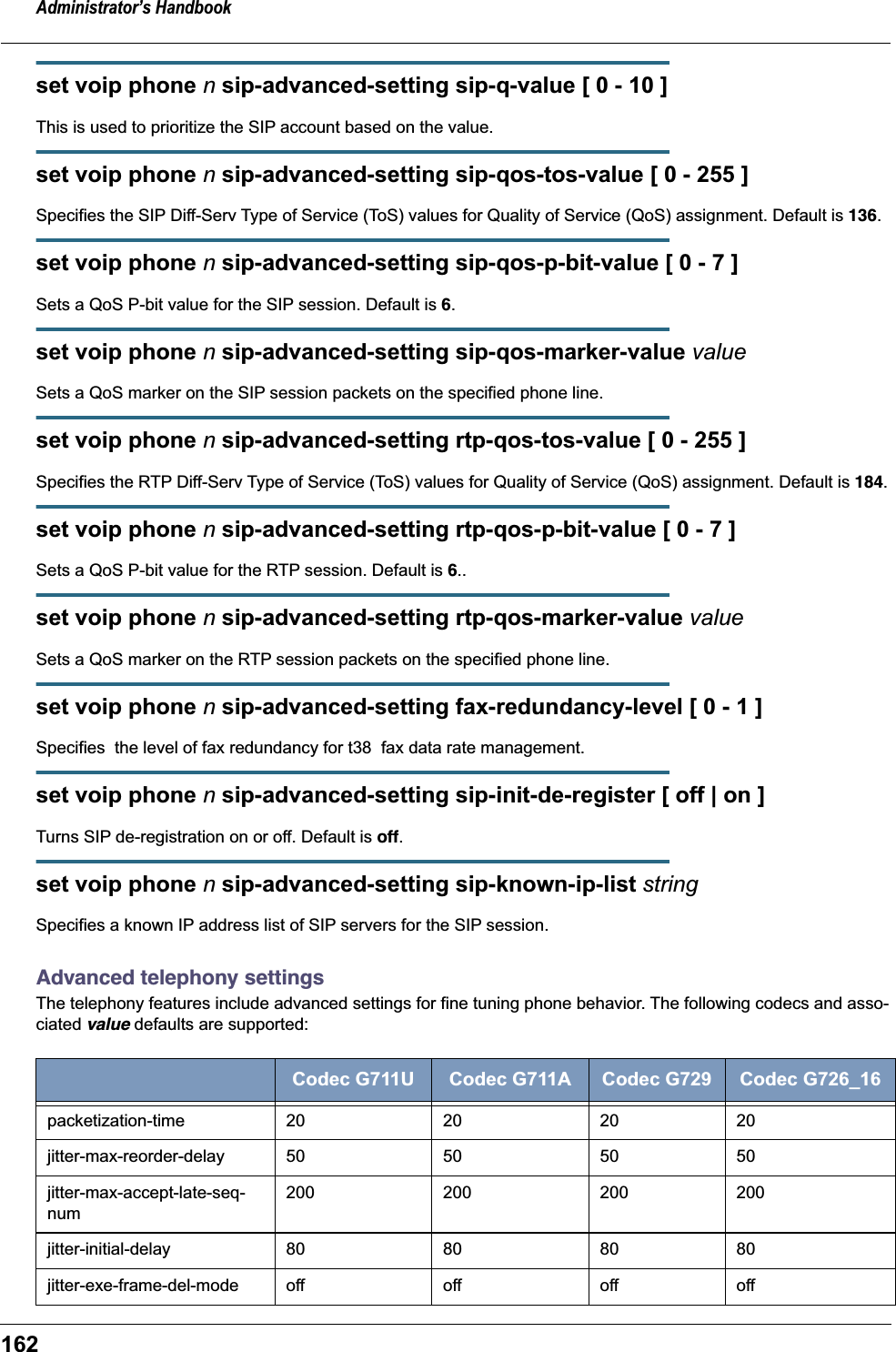 Administrator&rsquo;s Handbook162set voip phone n sip-advanced-setting sip-q-value [ 0 - 10 ]This is used to prioritize the SIP account based on the value.set voip phone n sip-advanced-setting sip-qos-tos-value [ 0 - 255 ]Specifies the SIP Diff-Serv Type of Service (ToS) values for Quality of Service (QoS) assignment. Default is 136.set voip phone n sip-advanced-setting sip-qos-p-bit-value [ 0 - 7 ]Sets a QoS P-bit value for the SIP session. Default is 6.set voip phone n sip-advanced-setting sip-qos-marker-value valueSets a QoS marker on the SIP session packets on the specified phone line.set voip phone n sip-advanced-setting rtp-qos-tos-value [ 0 - 255 ]Specifies the RTP Diff-Serv Type of Service (ToS) values for Quality of Service (QoS) assignment. Default is 184.set voip phone n sip-advanced-setting rtp-qos-p-bit-value [ 0 - 7 ]Sets a QoS P-bit value for the RTP session. Default is 6..set voip phone n sip-advanced-setting rtp-qos-marker-value valueSets a QoS marker on the RTP session packets on the specified phone line.set voip phone n sip-advanced-setting fax-redundancy-level [ 0 - 1 ]Specifies  the level of fax redundancy for t38  fax data rate management.set voip phone n sip-advanced-setting sip-init-de-register [ off | on ]Turns SIP de-registration on or off. Default is off.set voip phone n sip-advanced-setting sip-known-ip-list stringSpecifies a known IP address list of SIP servers for the SIP session.Advanced telephony settingsThe telephony features include advanced settings for fine tuning phone behavior. The following codecs and asso-ciated value defaults are supported: Codec G711U Codec G711A Codec G729 Codec G726_16packetization-time 20 20 20 20jitter-max-reorder-delay 50 50 50 50jitter-max-accept-late-seq-num200 200 200 200jitter-initial-delay 80 80 80 80jitter-exe-frame-del-mode off off off off