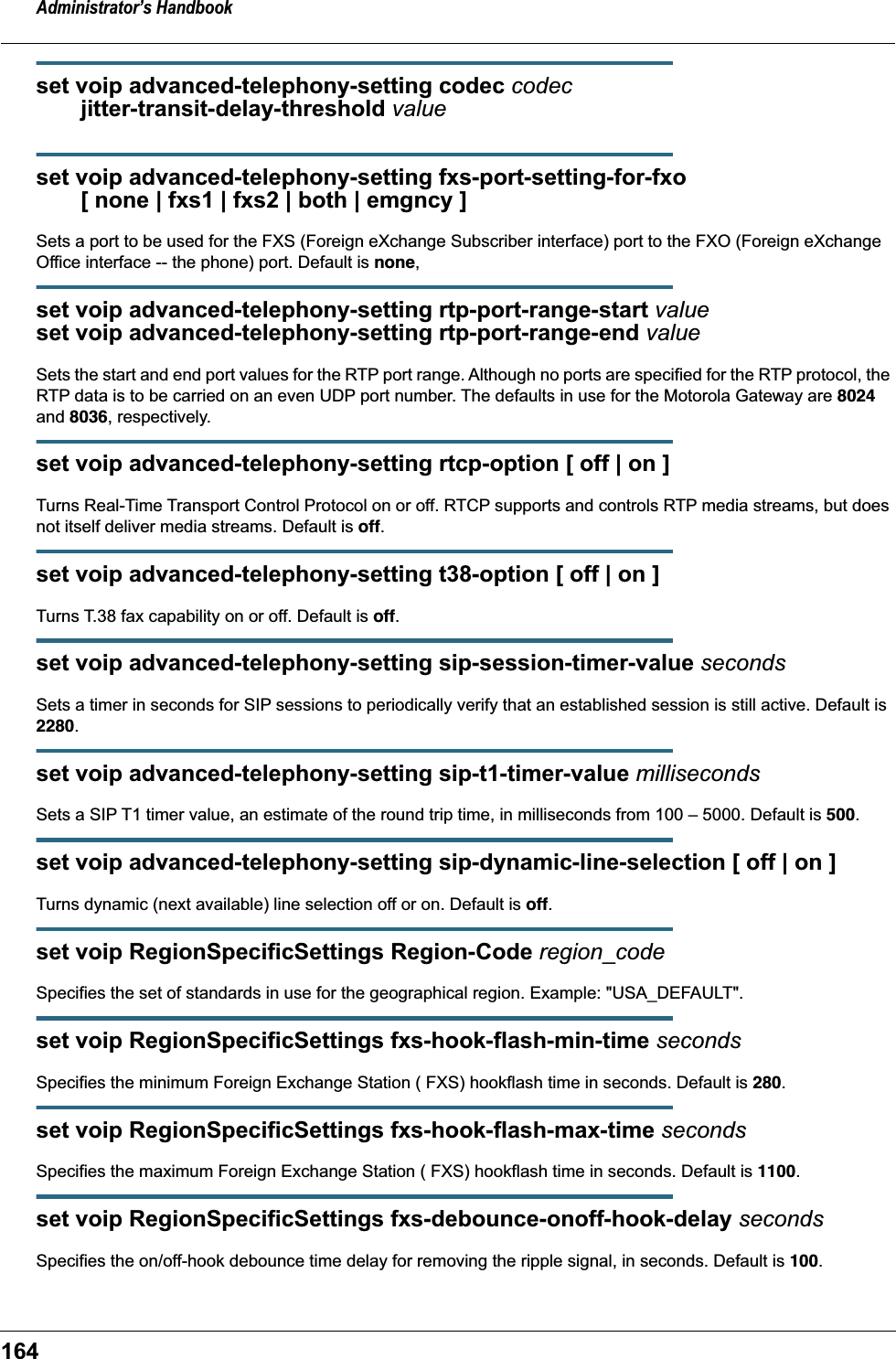 Administrator&rsquo;s Handbook164set voip advanced-telephony-setting codec codec        jitter-transit-delay-threshold valueset voip advanced-telephony-setting fxs-port-setting-for-fxo        [ none | fxs1 | fxs2 | both | emgncy ]Sets a port to be used for the FXS (Foreign eXchange Subscriber interface) port to the FXO (Foreign eXchange Office interface -- the phone) port. Default is none,set voip advanced-telephony-setting rtp-port-range-start valueset voip advanced-telephony-setting rtp-port-range-end valueSets the start and end port values for the RTP port range. Although no ports are specified for the RTP protocol, the RTP data is to be carried on an even UDP port number. The defaults in use for the Motorola Gateway are 8024 and 8036, respectively.set voip advanced-telephony-setting rtcp-option [ off | on ]Turns Real-Time Transport Control Protocol on or off. RTCP supports and controls RTP media streams, but does not itself deliver media streams. Default is off.set voip advanced-telephony-setting t38-option [ off | on ]Turns T.38 fax capability on or off. Default is off.set voip advanced-telephony-setting sip-session-timer-value secondsSets a timer in seconds for SIP sessions to periodically verify that an established session is still active. Default is 2280.set voip advanced-telephony-setting sip-t1-timer-value millisecondsSets a SIP T1 timer value, an estimate of the round trip time, in milliseconds from 100 &ndash; 5000. Default is 500.set voip advanced-telephony-setting sip-dynamic-line-selection [ off | on ]Turns dynamic (next available) line selection off or on. Default is off.set voip RegionSpecificSettings Region-Code region_codeSpecifies the set of standards in use for the geographical region. Example: "USA_DEFAULT".set voip RegionSpecificSettings fxs-hook-flash-min-time secondsSpecifies the minimum Foreign Exchange Station ( FXS) hookflash time in seconds. Default is 280.set voip RegionSpecificSettings fxs-hook-flash-max-time secondsSpecifies the maximum Foreign Exchange Station ( FXS) hookflash time in seconds. Default is 1100.set voip RegionSpecificSettings fxs-debounce-onoff-hook-delay secondsSpecifies the on/off-hook debounce time delay for removing the ripple signal, in seconds. Default is 100.
