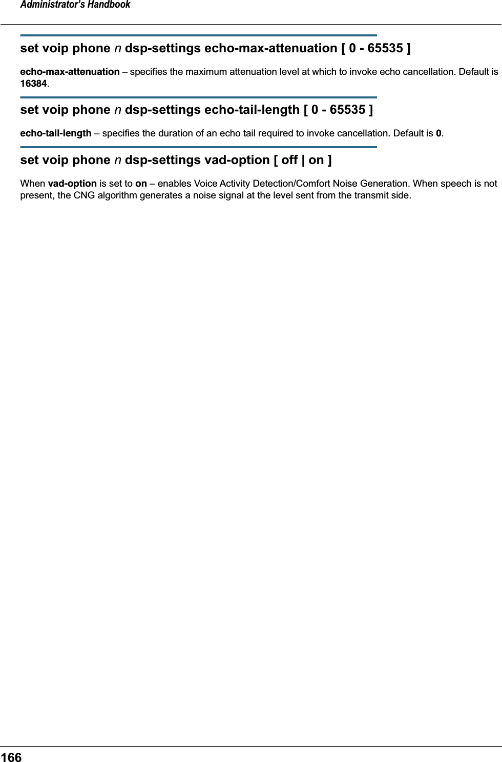 Administrator&rsquo;s Handbook166set voip phone n dsp-settings echo-max-attenuation [ 0 - 65535 ]echo-max-attenuation &ndash; specifies the maximum attenuation level at which to invoke echo cancellation. Default is 16384.set voip phone n dsp-settings echo-tail-length [ 0 - 65535 ]echo-tail-length &ndash; specifies the duration of an echo tail required to invoke cancellation. Default is 0.set voip phone n dsp-settings vad-option [ off | on ]When vad-option is set to on &ndash; enables Voice Activity Detection/Comfort Noise Generation. When speech is not present, the CNG algorithm generates a noise signal at the level sent from the transmit side.