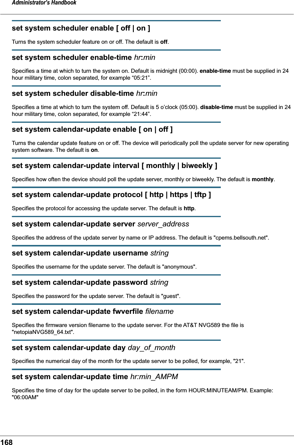 Administrator&rsquo;s Handbook168set system scheduler enable [ off | on ]Turns the system scheduler feature on or off. The default is off.set system scheduler enable-time hr:minSpecifies a time at which to turn the system on. Default is midnight (00:00). enable-time must be supplied in 24 hour military time, colon separated, for example &ldquo;05:21&rdquo;.set system scheduler disable-time hr:minSpecifies a time at which to turn the system off. Default is 5 o&rsquo;clock (05:00). disable-time must be supplied in 24 hour military time, colon separated, for example &ldquo;21:44&rdquo;.set system calendar-update enable [ on | off ]Turns the calendar update feature on or off. The device will periodically poll the update server for new operating system software. The default is on.set system calendar-update interval [ monthly | biweekly ]Specifies how often the device should poll the update server, monthly or biweekly. The default is monthly.set system calendar-update protocol [ http | https | tftp ]Specifies the protocol for accessing the update server. The default is http.set system calendar-update server server_addressSpecifies the address of the update server by name or IP address. The default is "cpems.bellsouth.net".set system calendar-update username stringSpecifies the username for the update server. The default is "anonymous".set system calendar-update password stringSpecifies the password for the update server. The default is "guest".set system calendar-update fwverfile filenameSpecifies the firmware version filename to the update server. For the AT&amp;T NVG589 the file is "netopiaNVG589_64.txt".set system calendar-update day day_of_monthSpecifies the numerical day of the month for the update server to be polled, for example, "21".set system calendar-update time hr:min_AMPMSpecifies the time of day for the update server to be polled, in the form HOUR:MINUTEAM/PM. Example: "06:00AM"