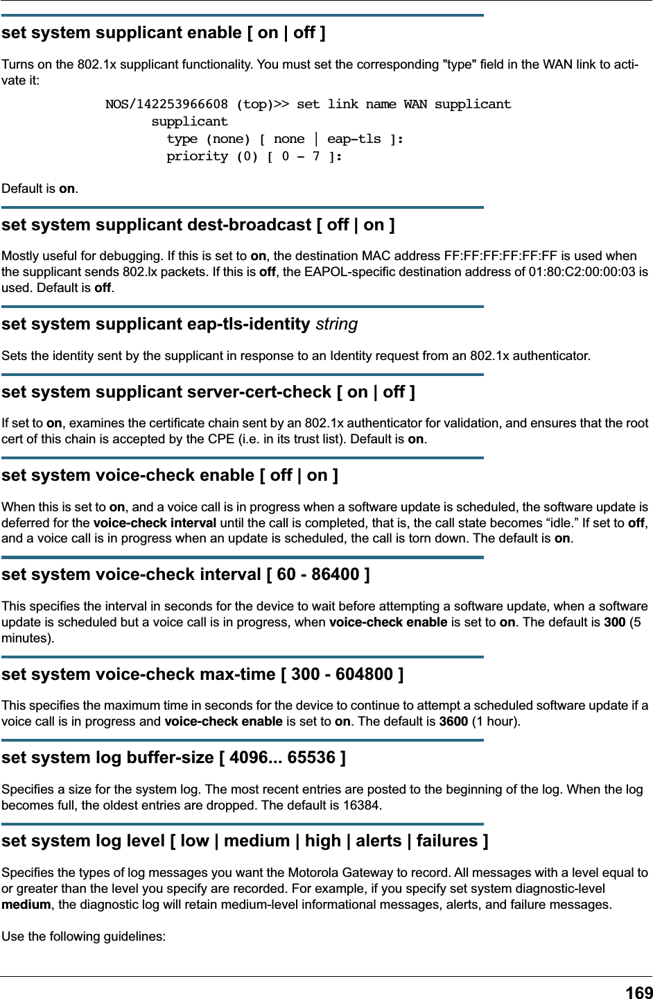 169set system supplicant enable [ on | off ]Turns on the 802.1x supplicant functionality. You must set the corresponding "type" field in the WAN link to acti-vate it:NOS/142253966608 (top)>> set link name WAN supplicant      supplicant        type (none) [ none | eap-tls ]:        priority (0) [ 0 - 7 ]:Default is on.set system supplicant dest-broadcast [ off | on ]Mostly useful for debugging. If this is set to on, the destination MAC address FF:FF:FF:FF:FF:FF is used when the supplicant sends 802.lx packets. If this is off, the EAPOL-specific destination address of 01:80:C2:00:00:03 is used. Default is off.set system supplicant eap-tls-identity stringSets the identity sent by the supplicant in response to an Identity request from an 802.1x authenticator.set system supplicant server-cert-check [ on | off ]If set to on, examines the certificate chain sent by an 802.1x authenticator for validation, and ensures that the root cert of this chain is accepted by the CPE (i.e. in its trust list). Default is on.set system voice-check enable [ off | on ]When this is set to on, and a voice call is in progress when a software update is scheduled, the software update is deferred for the voice-check interval until the call is completed, that is, the call state becomes &ldquo;idle.&rdquo; If set to off, and a voice call is in progress when an update is scheduled, the call is torn down. The default is on.set system voice-check interval [ 60 - 86400 ]This specifies the interval in seconds for the device to wait before attempting a software update, when a software update is scheduled but a voice call is in progress, when voice-check enable is set to on. The default is 300 (5 minutes).set system voice-check max-time [ 300 - 604800 ]This specifies the maximum time in seconds for the device to continue to attempt a scheduled software update if a voice call is in progress and voice-check enable is set to on. The default is 3600 (1 hour).set system log buffer-size [ 4096... 65536 ]Specifies a size for the system log. The most recent entries are posted to the beginning of the log. When the log becomes full, the oldest entries are dropped. The default is 16384.set system log level [ low | medium | high | alerts | failures ]Specifies the types of log messages you want the Motorola Gateway to record. All messages with a level equal to or greater than the level you specify are recorded. For example, if you specify set system diagnostic-level medium, the diagnostic log will retain medium-level informational messages, alerts, and failure messages.Use the following guidelines: