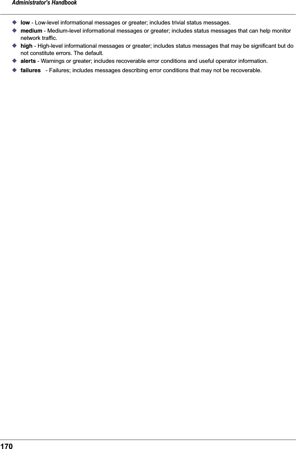 Administrator&rsquo;s Handbook170◆low - Low-level informational messages or greater; includes trivial status messages.◆medium - Medium-level informational messages or greater; includes status messages that can help monitor network traffic.◆high - High-level informational messages or greater; includes status messages that may be significant but do not constitute errors. The default.◆alerts - Warnings or greater; includes recoverable error conditions and useful operator information.◆failures - Failures; includes messages describing error conditions that may not be recoverable.
