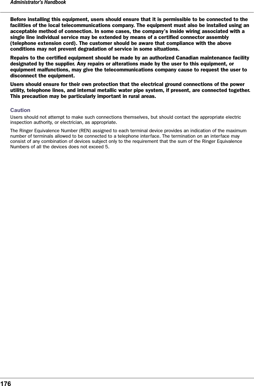 Administrator&rsquo;s Handbook176Before installing this equipment, users should ensure that it is permissible to be connected to the facilities of the local telecommunications company. The equipment must also be installed using an acceptable method of connection. In some cases, the company&rsquo;s inside wiring associated with a single line individual service may be extended by means of a certiﬁed connector assembly (telephone extension cord). The customer should be aware that compliance with the above conditions may not prevent degradation of service in some situations.Repairs to the certiﬁed equipment should be made by an authorized Canadian maintenance facility designated by the supplier. Any repairs or alterations made by the user to this equipment, or equipment malfunctions, may give the telecommunications company cause to request the user to disconnect the equipment.Users should ensure for their own protection that the electrical ground connections of the power utility, telephone lines, and internal metallic water pipe system, if present, are connected together. This precaution may be particularly important in rural areas.CautionUsers should not attempt to make such connections themselves, but should contact the appropriate electric inspection authority, or electrician, as appropriate.The Ringer Equivalence Number (REN) assigned to each terminal device provides an indication of the maximum number of terminals allowed to be connected to a telephone interface. The termination on an interface may consist of any combination of devices subject only to the requirement that the sum of the Ringer Equivalence Numbers of all the devices does not exceed 5.