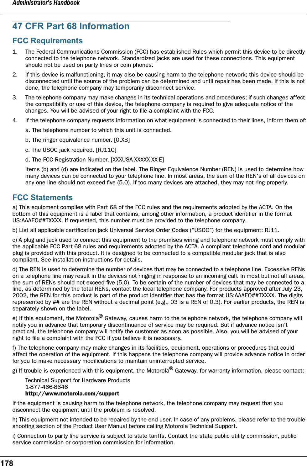 Administrator&rsquo;s Handbook17847 CFR Part 68 InformationFCC Requirements1. The Federal Communications Commission (FCC) has established Rules which permit this device to be directly connected to the telephone network. Standardized jacks are used for these connections. This equipment should not be used on party lines or coin phones.2. If this device is malfunctioning, it may also be causing harm to the telephone network; this device should be disconnected until the source of the problem can be determined and until repair has been made. If this is not done, the telephone company may temporarily disconnect service.3. The telephone company may make changes in its technical operations and procedures; if such changes affect the compatibility or use of this device, the telephone company is required to give adequate notice of the changes. You will be advised of your right to ﬁle a complaint with the FCC.4. If the telephone company requests information on what equipment is connected to their lines, inform them of:a. The telephone number to which this unit is connected.b. The ringer equivalence number. [0.XB]c. The USOC jack required. [RJ11C]d. The FCC Registration Number. [XXXUSA-XXXXX-XX-E]Items (b) and (d) are indicated on the label. The Ringer Equivalence Number (REN) is used to determine how many devices can be connected to your telephone line. In most areas, the sum of the REN's of all devices on any one line should not exceed ﬁve (5.0). If too many devices are attached, they may not ring properly.FCC Statementsa) This equipment complies with Part 68 of the FCC rules and the requirements adopted by the ACTA. On the bottom of this equipment is a label that contains, among other information, a product identiﬁer in the format US:AAAEQ##TXXXX. If requested, this number must be provided to the telephone company.b) List all applicable certiﬁcation jack Universal Service Order Codes (&ldquo;USOC&rdquo;) for the equipment: RJ11.c) A plug and jack used to connect this equipment to the premises wiring and telephone network must comply with the applicable FCC Part 68 rules and requirements adopted by the ACTA. A compliant telephone cord and modular plug is provided with this product. It is designed to be connected to a compatible modular jack that is also compliant. See installation instructions for details.d) The REN is used to determine the number of devices that may be connected to a telephone line. Excessive RENs on a telephone line may result in the devices not ringing in response to an incoming call. In most but not all areas, the sum of RENs should not exceed ﬁve (5.0). To be certain of the number of devices that may be connected to a line, as determined by the total RENs, contact the local telephone company. For products approved after July 23, 2002, the REN for this product is part of the product identiﬁer that has the format US:AAAEQ##TXXXX. The digits represented by ## are the REN without a decimal point (e.g., 03 is a REN of 0.3). For earlier products, the REN is separately shown on the label.e) If this equipment, the Motorola&reg; Gateway, causes harm to the telephone network, the telephone company will notify you in advance that temporary discontinuance of service may be required. But if advance notice isn&rsquo;t practical, the telephone company will notify the customer as soon as possible. Also, you will be advised of your right to ﬁle a complaint with the FCC if you believe it is necessary.f) The telephone company may make changes in its facilities, equipment, operations or procedures that could affect the operation of the equipment. If this happens the telephone company will provide advance notice in order for you to make necessary modiﬁcations to maintain uninterrupted service.g) If trouble is experienced with this equipment, the Motorola&reg; Gateway, for warranty information, please contact:Technical Support for Hardware Products1-877-466-8646 http://www.motorola.com/supportIf the equipment is causing harm to the telephone network, the telephone company may request that you disconnect the equipment until the problem is resolved.h) This equipment not intended to be repaired by the end user. In case of any problems, please refer to the trouble-shooting section of the Product User Manual before calling Motorola Technical Support.i) Connection to party line service is subject to state tariffs. Contact the state public utility commission, public service commission or corporation commission for information.