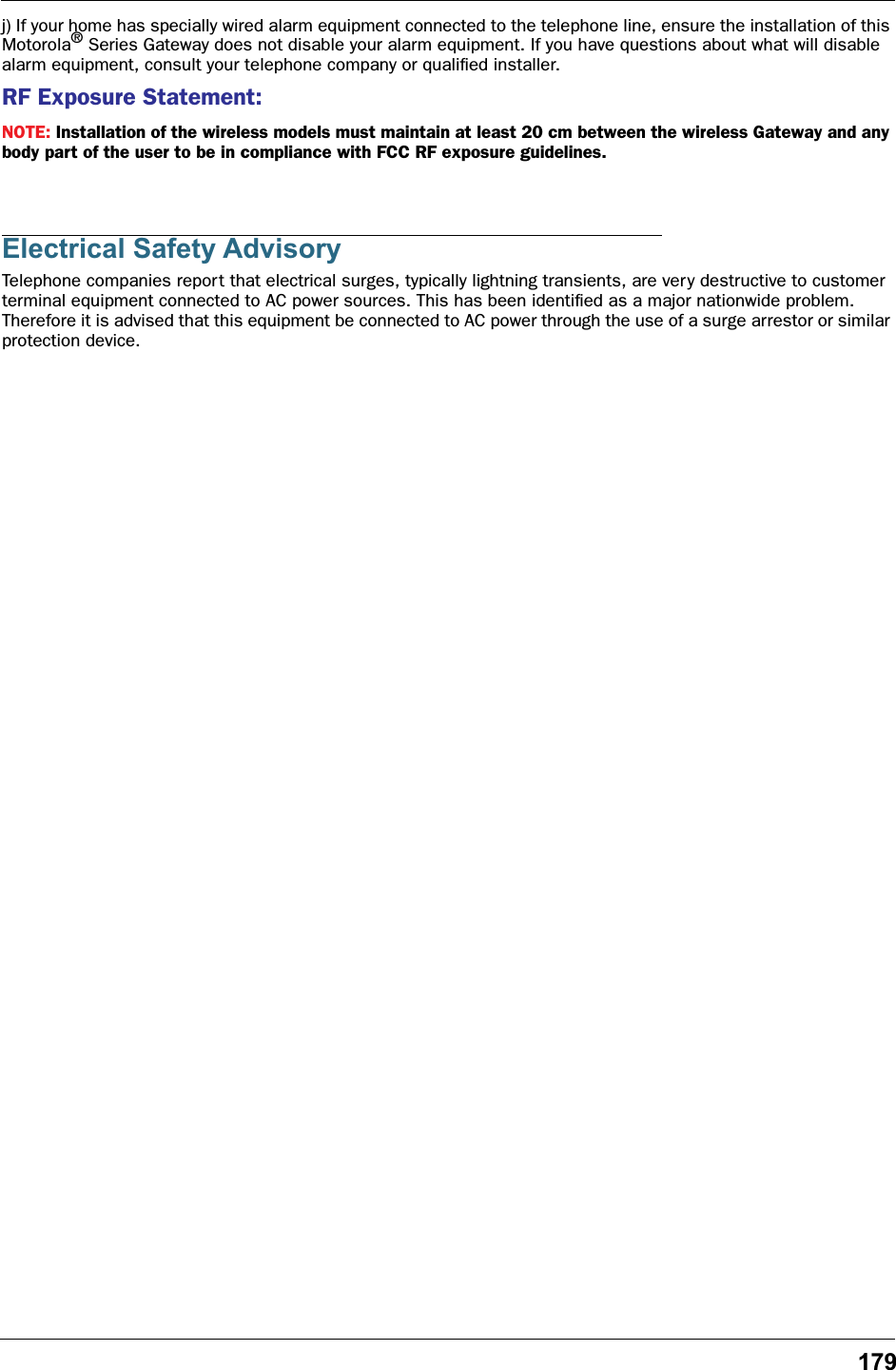 179j) If your home has specially wired alarm equipment connected to the telephone line, ensure the installation of this Motorola&reg; Series Gateway does not disable your alarm equipment. If you have questions about what will disable alarm equipment, consult your telephone company or qualiﬁed installer.RF Exposure Statement:NOTE: Installation of the wireless models must maintain at least 20 cm between the wireless Gateway and any body part of the user to be in compliance with FCC RF exposure guidelines.Electrical Safety AdvisoryTelephone companies report that electrical surges, typically lightning transients, are very destructive to customer terminal equipment connected to AC power sources. This has been identiﬁed as a major nationwide problem. Therefore it is advised that this equipment be connected to AC power through the use of a surge arrestor or similar protection device.