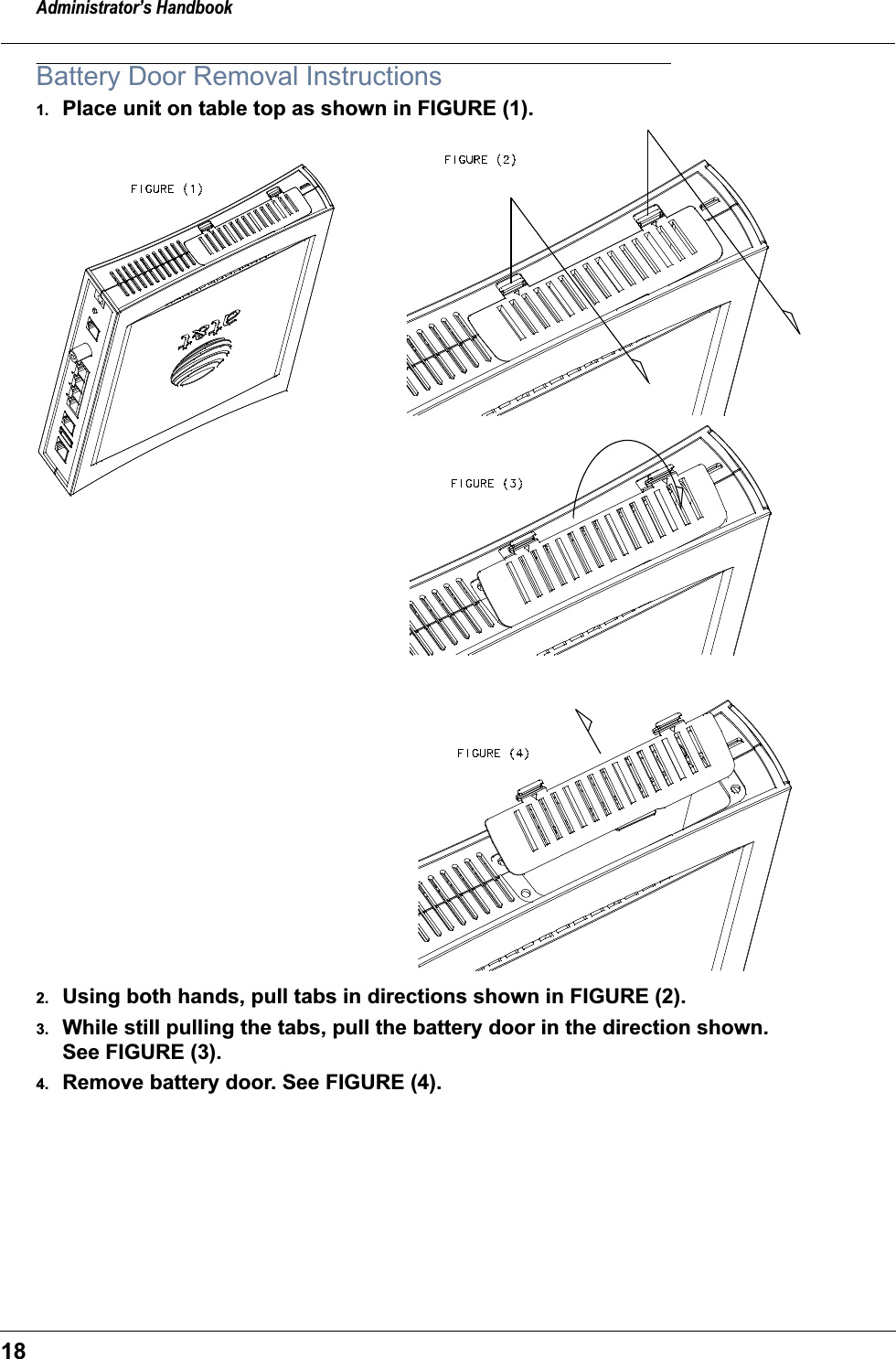 Administrator&rsquo;s Handbook18Battery Door Removal Instructions1. Place unit on table top as shown in FIGURE (1).2. Using both hands, pull tabs in directions shown in FIGURE (2).3. While still pulling the tabs, pull the battery door in the direction shown. See FIGURE (3).4. Remove battery door. See FIGURE (4).