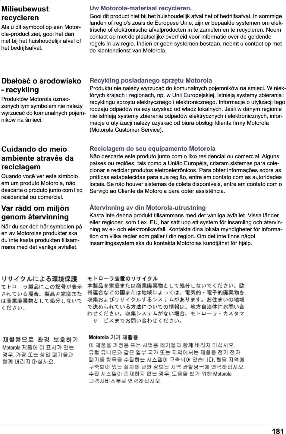 181Uw Motorola-materiaal recycleren.Gooi dit product niet bij het huishoudelijk afval het of bedrijfsafval. In sommige landen of regio's zoals de Europese Unie, zijn er bepaalde systemen om elek-trische of elektronische afvalproducten in te zamelen en te recycleren. Neem contact op met de plaatselijke overheid voor informatie over de geldende regels in uw regio. Indien er geen systemen bestaan, neemt u contact op met de klantendienst van Motorola.Recykling posiadanego sprzętu MotorolaProduktu nie należy wyrzucać do komunalnych pojemnik&oacute;w na śmieci. W niek-t&oacute;rych krajach i regionach, np. w Unii Europejskiej, istnieją systemy zbierania i recyklingu sprzętu elektrycznego i elektronicznego. Informacje o utylizacji tego rodzaju odpad&oacute;w należy uzyskać od władz lokalnych. Jeśli w danym regionie nie istnieją systemy zbierania odpad&oacute;w elektrycznych i elektronicznych, infor-macje o utylizacji należy uzyskać od biura obsługi klienta firmy Motorola (Motorola Customer Service).Reciclagem do seu equipamento MotorolaN&atilde;o descarte este produto junto com o lixo residencial ou comercial. Alguns pa&iacute;ses ou regi&otilde;es, tais como a Uni&atilde;o Europ&eacute;ia, criaram sistemas para cole-cionar e reciclar produtos eletroeletr&ocirc;nicos. Para obter informa&ccedil;&otilde;es sobre as pr&aacute;ticas estabelecidas para sua regi&atilde;o, entre em contato com as autoridades locais. Se n&atilde;o houver sistemas de coleta dispon&iacute;veis, entre em contato com o Servi&ccedil;o ao Cliente da Motorola para obter assist&ecirc;ncia.&Aring;tervinning av din Motorola-utrustningKasta inte denna produkt tillsammans med det vanliga avfallet. Vissa l&auml;nder eller regioner, som t.ex. EU, har satt upp ett system f&ouml;r insamling och &aring;tervin-ning av el- och elektronikavfall. Kontakta dina lokala myndigheter f&ouml;r informa-tion om vilka regler som g&auml;ller i din region. Om det inte finns n&aring;got insamlingssystem ska du kontakta Motorolas kundtj&auml;nst f&ouml;r hj&auml;lp.Milieubewust recyclerenAls u dit symbool op een Motor-ola-product ziet, gooi het dan niet bij het huishoudelijk afval of het bedrijfsafval.Dbałość o środowisko - recyklingProdukt&oacute;w Motorola oznac-zonych tym symbolem nie należy wyrzucać do komunalnych pojem-nik&oacute;w na śmieci.Cuidando do meio ambiente atrav&eacute;s da reciclagemQuando voc&ecirc; ver este s&iacute;mbolo em um produto Motorola, n&atilde;o descarte o produto junto com lixo residencial ou comercial.Var r&auml;dd om milj&ouml;n genom &aring;tervinningN&auml;r du ser den h&auml;r symbolen p&aring; en av Motorolas produkter ska du inte kasta produkten tillsam-mans med det vanliga avfallet.