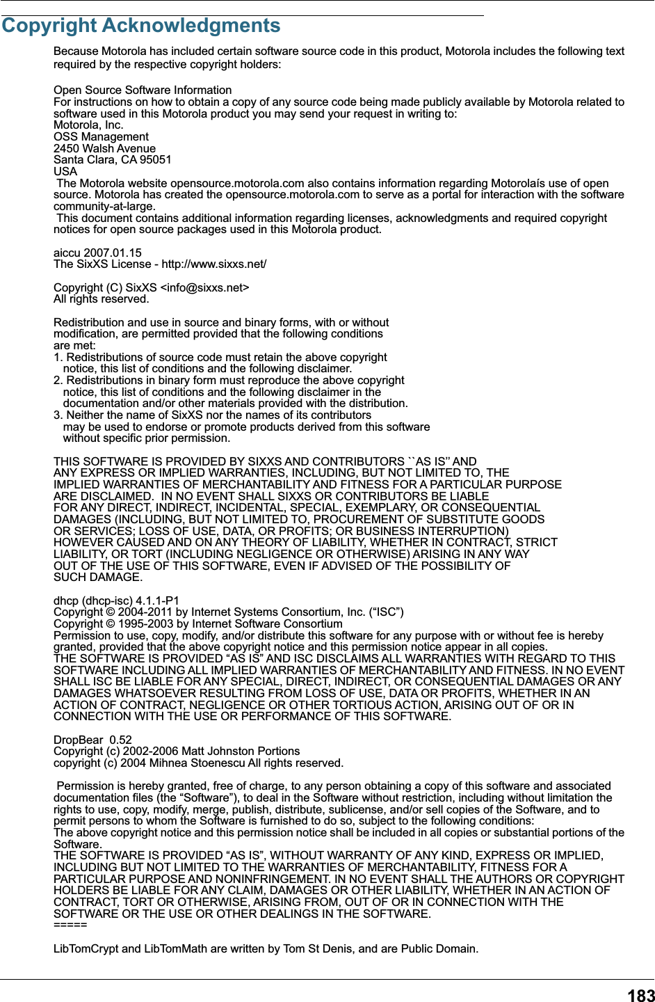 183Copyright AcknowledgmentsBecause Motorola has included certain software source code in this product, Motorola includes the following text required by the respective copyright holders:Open Source Software InformationFor instructions on how to obtain a copy of any source code being made publicly available by Motorola related to software used in this Motorola product you may send your request in writing to:Motorola, Inc.OSS Management2450 Walsh AvenueSanta Clara, CA 95051USA The Motorola website opensource.motorola.com also contains information regarding Motorola&iacute;s use of open source. Motorola has created the opensource.motorola.com to serve as a portal for interaction with the software community-at-large. This document contains additional information regarding licenses, acknowledgments and required copyright notices for open source packages used in this Motorola product.aiccu 2007.01.15The SixXS License - http://www.sixxs.net/Copyright (C) SixXS <info@sixxs.net>All rights reserved.Redistribution and use in source and binary forms, with or withoutmodification, are permitted provided that the following conditionsare met:1. Redistributions of source code must retain the above copyright   notice, this list of conditions and the following disclaimer.2. Redistributions in binary form must reproduce the above copyright   notice, this list of conditions and the following disclaimer in the   documentation and/or other materials provided with the distribution.3. Neither the name of SixXS nor the names of its contributors   may be used to endorse or promote products derived from this software   without specific prior permission.THIS SOFTWARE IS PROVIDED BY SIXXS AND CONTRIBUTORS ``AS IS&rsquo;&rsquo; ANDANY EXPRESS OR IMPLIED WARRANTIES, INCLUDING, BUT NOT LIMITED TO, THEIMPLIED WARRANTIES OF MERCHANTABILITY AND FITNESS FOR A PARTICULAR PURPOSEARE DISCLAIMED.  IN NO EVENT SHALL SIXXS OR CONTRIBUTORS BE LIABLEFOR ANY DIRECT, INDIRECT, INCIDENTAL, SPECIAL, EXEMPLARY, OR CONSEQUENTIALDAMAGES (INCLUDING, BUT NOT LIMITED TO, PROCUREMENT OF SUBSTITUTE GOODSOR SERVICES; LOSS OF USE, DATA, OR PROFITS; OR BUSINESS INTERRUPTION)HOWEVER CAUSED AND ON ANY THEORY OF LIABILITY, WHETHER IN CONTRACT, STRICTLIABILITY, OR TORT (INCLUDING NEGLIGENCE OR OTHERWISE) ARISING IN ANY WAYOUT OF THE USE OF THIS SOFTWARE, EVEN IF ADVISED OF THE POSSIBILITY OFSUCH DAMAGE.dhcp (dhcp-isc) 4.1.1-P1Copyright &copy; 2004-2011 by Internet Systems Consortium, Inc. (&ldquo;ISC&rdquo;)Copyright &copy; 1995-2003 by Internet Software ConsortiumPermission to use, copy, modify, and/or distribute this software for any purpose with or without fee is hereby granted, provided that the above copyright notice and this permission notice appear in all copies.THE SOFTWARE IS PROVIDED &ldquo;AS IS&rdquo; AND ISC DISCLAIMS ALL WARRANTIES WITH REGARD TO THIS SOFTWARE INCLUDING ALL IMPLIED WARRANTIES OF MERCHANTABILITY AND FITNESS. IN NO EVENT SHALL ISC BE LIABLE FOR ANY SPECIAL, DIRECT, INDIRECT, OR CONSEQUENTIAL DAMAGES OR ANY DAMAGES WHATSOEVER RESULTING FROM LOSS OF USE, DATA OR PROFITS, WHETHER IN AN ACTION OF CONTRACT, NEGLIGENCE OR OTHER TORTIOUS ACTION, ARISING OUT OF OR IN CONNECTION WITH THE USE OR PERFORMANCE OF THIS SOFTWARE.DropBear  0.52Copyright (c) 2002-2006 Matt Johnston Portions copyright (c) 2004 Mihnea Stoenescu All rights reserved.  Permission is hereby granted, free of charge, to any person obtaining a copy of this software and associated documentation files (the &ldquo;Software&rdquo;), to deal in the Software without restriction, including without limitation the rights to use, copy, modify, merge, publish, distribute, sublicense, and/or sell copies of the Software, and to permit persons to whom the Software is furnished to do so, subject to the following conditions: The above copyright notice and this permission notice shall be included in all copies or substantial portions of the Software. THE SOFTWARE IS PROVIDED &ldquo;AS IS&rdquo;, WITHOUT WARRANTY OF ANY KIND, EXPRESS OR IMPLIED, INCLUDING BUT NOT LIMITED TO THE WARRANTIES OF MERCHANTABILITY, FITNESS FOR A PARTICULAR PURPOSE AND NONINFRINGEMENT. IN NO EVENT SHALL THE AUTHORS OR COPYRIGHT HOLDERS BE LIABLE FOR ANY CLAIM, DAMAGES OR OTHER LIABILITY, WHETHER IN AN ACTION OF CONTRACT, TORT OR OTHERWISE, ARISING FROM, OUT OF OR IN CONNECTION WITH THE SOFTWARE OR THE USE OR OTHER DEALINGS IN THE SOFTWARE. ===== LibTomCrypt and LibTomMath are written by Tom St Denis, and are Public Domain. 