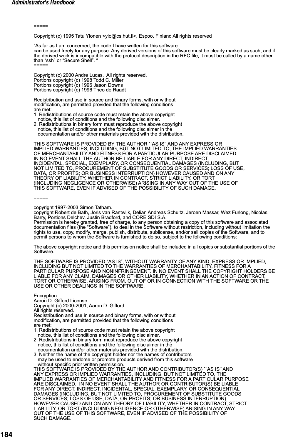 Administrator&rsquo;s Handbook184===== Copyright (c) 1995 Tatu Ylonen <ylo@cs.hut.fi>, Espoo, Finland All rights reserved &ldquo;As far as I am concerned, the code I have written for this software can be used freely for any purpose. Any derived versions of this software must be clearly marked as such, and if the derived work is incompatible with the protocol description in the RFC file, it must be called by a name other than &ldquo;ssh&rdquo; or &ldquo;Secure Shell&rdquo;. &ldquo;===== Copyright (c) 2000 Andre Lucas.  All rights reserved.Portions copyright (c) 1998 Todd C. MillerPortions copyright (c) 1996 Jason DownsPortions copyright (c) 1996 Theo de RaadtRedistribution and use in source and binary forms, with or withoutmodification, are permitted provided that the following conditionsare met:1. Redistributions of source code must retain the above copyright   notice, this list of conditions and the following disclaimer.2. Redistributions in binary form must reproduce the above copyright   notice, this list of conditions and the following disclaimer in the   documentation and/or other materials provided with the distribution.THIS SOFTWARE IS PROVIDED BY THE AUTHOR ``AS IS&rsquo;&rsquo; AND ANY EXPRESS ORIMPLIED WARRANTIES, INCLUDING, BUT NOT LIMITED TO, THE IMPLIED WARRANTIESOF MERCHANTABILITY AND FITNESS FOR A PARTICULAR PURPOSE ARE DISCLAIMED.IN NO EVENT SHALL THE AUTHOR BE LIABLE FOR ANY DIRECT, INDIRECT,INCIDENTAL, SPECIAL, EXEMPLARY, OR CONSEQUENTIAL DAMAGES (INCLUDING, BUTNOT LIMITED TO, PROCUREMENT OF SUBSTITUTE GOODS OR SERVICES; LOSS OF USE,DATA, OR PROFITS; OR BUSINESS INTERRUPTION) HOWEVER CAUSED AND ON ANYTHEORY OF LIABILITY, WHETHER IN CONTRACT, STRICT LIABILITY, OR TORT(INCLUDING NEGLIGENCE OR OTHERWISE) ARISING IN ANY WAY OUT OF THE USE OFTHIS SOFTWARE, EVEN IF ADVISED OF THE POSSIBILITY OF SUCH DAMAGE.===== copyright 1997-2003 Simon Tatham. copyright Robert de Bath, Joris van Rantwijk, Delian Andreas Schultz, Jeroen Massar, Wez Furlong, Nicolas Barry, Portions Delchev, Justin Bradford, and CORE SDI S.A. Permission is hereby granted, free of charge, to any person obtaining a copy of this software and associated documentation files (the &ldquo;Software&rdquo;), to deal in the Software without restriction, including without limitation the rights to use, copy, modify, merge, publish, distribute, sublicense, and/or sell copies of the Software, and to permit persons to whom the Software is furnished to do so, subject to the following conditions: The above copyright notice and this permission notice shall be included in all copies or substantial portions of the Software. THE SOFTWARE IS PROVIDED &ldquo;AS IS&rdquo;, WITHOUT WARRANTY OF ANY KIND, EXPRESS OR IMPLIED, INCLUDING BUT NOT LIMITED TO THE WARRANTIES OF MERCHANTABILITY, FITNESS FOR A PARTICULAR PURPOSE AND NONINFRINGEMENT. IN NO EVENT SHALL THE COPYRIGHT HOLDERS BE LIABLE FOR ANY CLAIM, DAMAGES OR OTHER LIABILITY, WHETHER IN AN ACTION OF CONTRACT, TORT OR OTHERWISE, ARISING FROM, OUT OF OR IN CONNECTION WITH THE SOFTWARE OR THE USE OR OTHER DEALINGS IN THE SOFTWARE.EncryptionAaron D. Gifford LicenseCopyright (c) 2000-2001, Aaron D. GiffordAll rights reserved.Redistribution and use in source and binary forms, with or withoutmodification, are permitted provided that the following conditionsare met:1. Redistributions of source code must retain the above copyright   notice, this list of conditions and the following disclaimer.2. Redistributions in binary form must reproduce the above copyright   notice, this list of conditions and the following disclaimer in the   documentation and/or other materials provided with the distribution.3. Neither the name of the copyright holder nor the names of contributors   may be used to endorse or promote products derived from this software   without specific prior written permission.THIS SOFTWARE IS PROVIDED BY THE AUTHOR AND CONTRIBUTOR(S) ``AS IS&rsquo;&rsquo; ANDANY EXPRESS OR IMPLIED WARRANTIES, INCLUDING, BUT NOT LIMITED TO, THEIMPLIED WARRANTIES OF MERCHANTABILITY AND FITNESS FOR A PARTICULAR PURPOSEARE DISCLAIMED.  IN NO EVENT SHALL THE AUTHOR OR CONTRIBUTOR(S) BE LIABLEFOR ANY DIRECT, INDIRECT, INCIDENTAL, SPECIAL, EXEMPLARY, OR CONSEQUENTIALDAMAGES (INCLUDING, BUT NOT LIMITED TO, PROCUREMENT OF SUBSTITUTE GOODSOR SERVICES; LOSS OF USE, DATA, OR PROFITS; OR BUSINESS INTERRUPTION)HOWEVER CAUSED AND ON ANY THEORY OF LIABILITY, WHETHER IN CONTRACT, STRICTLIABILITY, OR TORT (INCLUDING NEGLIGENCE OR OTHERWISE) ARISING IN ANY WAYOUT OF THE USE OF THIS SOFTWARE, EVEN IF ADVISED OF THE POSSIBILITY OFSUCH DAMAGE.