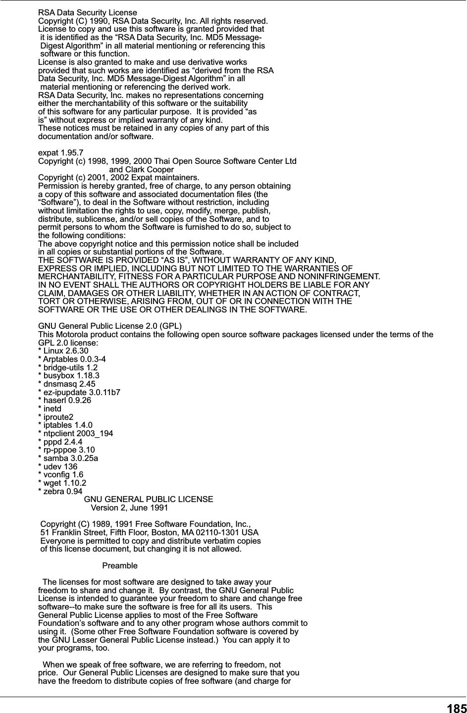 185RSA Data Security LicenseCopyright (C) 1990, RSA Data Security, Inc. All rights reserved.License to copy and use this software is granted provided that    it is identified as the &ldquo;RSA Data Security, Inc. MD5 Message- Digest Algorithm&rdquo; in all material mentioning or referencing this   software or this function.                                        License is also granted to make and use derivative works          provided that such works are identified as &ldquo;derived from the RSA  Data Security, Inc. MD5 Message-Digest Algorithm&rdquo; in all           material mentioning or referencing the derived work.              RSA Data Security, Inc. makes no representations concerning       either the merchantability of this software or the suitability    of this software for any particular purpose.  It is provided &ldquo;as  is&rdquo; without express or implied warranty of any kind.              These notices must be retained in any copies of any part of this documentation and/or software.                                    expat 1.95.7Copyright (c) 1998, 1999, 2000 Thai Open Source Software Center Ltd                               and Clark CooperCopyright (c) 2001, 2002 Expat maintainers.Permission is hereby granted, free of charge, to any person obtaininga copy of this software and associated documentation files (the&ldquo;Software&rdquo;), to deal in the Software without restriction, includingwithout limitation the rights to use, copy, modify, merge, publish,distribute, sublicense, and/or sell copies of the Software, and topermit persons to whom the Software is furnished to do so, subject tothe following conditions:The above copyright notice and this permission notice shall be includedin all copies or substantial portions of the Software.THE SOFTWARE IS PROVIDED &ldquo;AS IS&rdquo;, WITHOUT WARRANTY OF ANY KIND,EXPRESS OR IMPLIED, INCLUDING BUT NOT LIMITED TO THE WARRANTIES OFMERCHANTABILITY, FITNESS FOR A PARTICULAR PURPOSE AND NONINFRINGEMENT.IN NO EVENT SHALL THE AUTHORS OR COPYRIGHT HOLDERS BE LIABLE FOR ANYCLAIM, DAMAGES OR OTHER LIABILITY, WHETHER IN AN ACTION OF CONTRACT,TORT OR OTHERWISE, ARISING FROM, OUT OF OR IN CONNECTION WITH THESOFTWARE OR THE USE OR OTHER DEALINGS IN THE SOFTWARE.GNU General Public License 2.0 (GPL)This Motorola product contains the following open source software packages licensed under the terms of the GPL 2.0 license:* Linux 2.6.30* Arptables 0.0.3-4* bridge-utils 1.2* busybox 1.18.3* dnsmasq 2.45* ez-ipupdate 3.0.11b7* haserl 0.9.26* inetd* iproute2* iptables 1.4.0* ntpclient 2003_194* pppd 2.4.4* rp-pppoe 3.10* samba 3.0.25a* udev 136* vconfig 1.6* wget 1.10.2* zebra 0.94                    GNU GENERAL PUBLIC LICENSE                       Version 2, June 1991 Copyright (C) 1989, 1991 Free Software Foundation, Inc., 51 Franklin Street, Fifth Floor, Boston, MA 02110-1301 USA Everyone is permitted to copy and distribute verbatim copies of this license document, but changing it is not allowed.                            Preamble  The licenses for most software are designed to take away yourfreedom to share and change it.  By contrast, the GNU General PublicLicense is intended to guarantee your freedom to share and change freesoftware--to make sure the software is free for all its users.  ThisGeneral Public License applies to most of the Free SoftwareFoundation&rsquo;s software and to any other program whose authors commit tousing it.  (Some other Free Software Foundation software is covered bythe GNU Lesser General Public License instead.)  You can apply it toyour programs, too.  When we speak of free software, we are referring to freedom, notprice.  Our General Public Licenses are designed to make sure that youhave the freedom to distribute copies of free software (and charge for