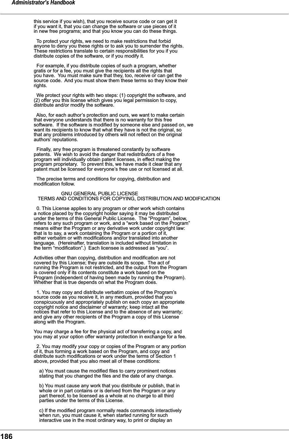 Administrator&rsquo;s Handbook186this service if you wish), that you receive source code or can get itif you want it, that you can change the software or use pieces of itin new free programs; and that you know you can do these things.  To protect your rights, we need to make restrictions that forbidanyone to deny you these rights or to ask you to surrender the rights.These restrictions translate to certain responsibilities for you if youdistribute copies of the software, or if you modify it.  For example, if you distribute copies of such a program, whethergratis or for a fee, you must give the recipients all the rights thatyou have.  You must make sure that they, too, receive or can get thesource code.  And you must show them these terms so they know theirrights.  We protect your rights with two steps: (1) copyright the software, and(2) offer you this license which gives you legal permission to copy,distribute and/or modify the software.  Also, for each author&rsquo;s protection and ours, we want to make certainthat everyone understands that there is no warranty for this freesoftware.  If the software is modified by someone else and passed on, wewant its recipients to know that what they have is not the original, sothat any problems introduced by others will not reflect on the originalauthors&rsquo; reputations.  Finally, any free program is threatened constantly by softwarepatents.  We wish to avoid the danger that redistributors of a freeprogram will individually obtain patent licenses, in effect making theprogram proprietary.  To prevent this, we have made it clear that anypatent must be licensed for everyone&rsquo;s free use or not licensed at all.  The precise terms and conditions for copying, distribution andmodification follow.                    GNU GENERAL PUBLIC LICENSE   TERMS AND CONDITIONS FOR COPYING, DISTRIBUTION AND MODIFICATION  0. This License applies to any program or other work which containsa notice placed by the copyright holder saying it may be distributedunder the terms of this General Public License.  The &ldquo;Program&rdquo;, below,refers to any such program or work, and a &ldquo;work based on the Program&rdquo;means either the Program or any derivative work under copyright law:that is to say, a work containing the Program or a portion of it,either verbatim or with modifications and/or translated into anotherlanguage.  (Hereinafter, translation is included without limitation inthe term &ldquo;modification&rdquo;.)  Each licensee is addressed as &ldquo;you&rdquo;.Activities other than copying, distribution and modification are notcovered by this License; they are outside its scope.  The act ofrunning the Program is not restricted, and the output from the Programis covered only if its contents constitute a work based on theProgram (independent of having been made by running the Program).Whether that is true depends on what the Program does.  1. You may copy and distribute verbatim copies of the Program&rsquo;ssource code as you receive it, in any medium, provided that youconspicuously and appropriately publish on each copy an appropriatecopyright notice and disclaimer of warranty; keep intact all thenotices that refer to this License and to the absence of any warranty;and give any other recipients of the Program a copy of this Licensealong with the Program.You may charge a fee for the physical act of transferring a copy, andyou may at your option offer warranty protection in exchange for a fee.  2. You may modify your copy or copies of the Program or any portionof it, thus forming a work based on the Program, and copy anddistribute such modifications or work under the terms of Section 1above, provided that you also meet all of these conditions:    a) You must cause the modified files to carry prominent notices    stating that you changed the files and the date of any change.    b) You must cause any work that you distribute or publish, that in    whole or in part contains or is derived from the Program or any    part thereof, to be licensed as a whole at no charge to all third    parties under the terms of this License.    c) If the modified program normally reads commands interactively    when run, you must cause it, when started running for such    interactive use in the most ordinary way, to print or display an