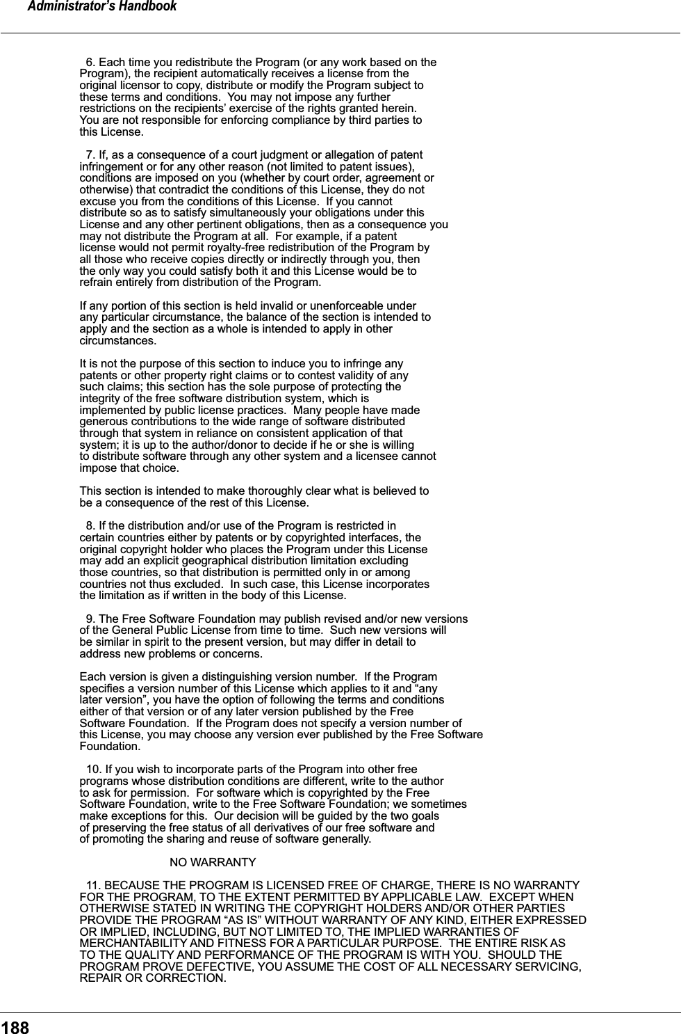 Administrator&rsquo;s Handbook188  6. Each time you redistribute the Program (or any work based on theProgram), the recipient automatically receives a license from theoriginal licensor to copy, distribute or modify the Program subject tothese terms and conditions.  You may not impose any furtherrestrictions on the recipients&rsquo; exercise of the rights granted herein.You are not responsible for enforcing compliance by third parties tothis License.  7. If, as a consequence of a court judgment or allegation of patentinfringement or for any other reason (not limited to patent issues),conditions are imposed on you (whether by court order, agreement orotherwise) that contradict the conditions of this License, they do notexcuse you from the conditions of this License.  If you cannotdistribute so as to satisfy simultaneously your obligations under thisLicense and any other pertinent obligations, then as a consequence youmay not distribute the Program at all.  For example, if a patentlicense would not permit royalty-free redistribution of the Program byall those who receive copies directly or indirectly through you, thenthe only way you could satisfy both it and this License would be torefrain entirely from distribution of the Program.If any portion of this section is held invalid or unenforceable underany particular circumstance, the balance of the section is intended toapply and the section as a whole is intended to apply in othercircumstances.It is not the purpose of this section to induce you to infringe anypatents or other property right claims or to contest validity of anysuch claims; this section has the sole purpose of protecting theintegrity of the free software distribution system, which isimplemented by public license practices.  Many people have madegenerous contributions to the wide range of software distributedthrough that system in reliance on consistent application of thatsystem; it is up to the author/donor to decide if he or she is willingto distribute software through any other system and a licensee cannotimpose that choice.This section is intended to make thoroughly clear what is believed tobe a consequence of the rest of this License.  8. If the distribution and/or use of the Program is restricted incertain countries either by patents or by copyrighted interfaces, theoriginal copyright holder who places the Program under this Licensemay add an explicit geographical distribution limitation excludingthose countries, so that distribution is permitted only in or amongcountries not thus excluded.  In such case, this License incorporatesthe limitation as if written in the body of this License.  9. The Free Software Foundation may publish revised and/or new versionsof the General Public License from time to time.  Such new versions willbe similar in spirit to the present version, but may differ in detail toaddress new problems or concerns.Each version is given a distinguishing version number.  If the Programspecifies a version number of this License which applies to it and &ldquo;anylater version&rdquo;, you have the option of following the terms and conditionseither of that version or of any later version published by the FreeSoftware Foundation.  If the Program does not specify a version number ofthis License, you may choose any version ever published by the Free SoftwareFoundation.  10. If you wish to incorporate parts of the Program into other freeprograms whose distribution conditions are different, write to the authorto ask for permission.  For software which is copyrighted by the FreeSoftware Foundation, write to the Free Software Foundation; we sometimesmake exceptions for this.  Our decision will be guided by the two goalsof preserving the free status of all derivatives of our free software andof promoting the sharing and reuse of software generally.                            NO WARRANTY  11. BECAUSE THE PROGRAM IS LICENSED FREE OF CHARGE, THERE IS NO WARRANTYFOR THE PROGRAM, TO THE EXTENT PERMITTED BY APPLICABLE LAW.  EXCEPT WHENOTHERWISE STATED IN WRITING THE COPYRIGHT HOLDERS AND/OR OTHER PARTIESPROVIDE THE PROGRAM &ldquo;AS IS&rdquo; WITHOUT WARRANTY OF ANY KIND, EITHER EXPRESSEDOR IMPLIED, INCLUDING, BUT NOT LIMITED TO, THE IMPLIED WARRANTIES OFMERCHANTABILITY AND FITNESS FOR A PARTICULAR PURPOSE.  THE ENTIRE RISK ASTO THE QUALITY AND PERFORMANCE OF THE PROGRAM IS WITH YOU.  SHOULD THEPROGRAM PROVE DEFECTIVE, YOU ASSUME THE COST OF ALL NECESSARY SERVICING,REPAIR OR CORRECTION.