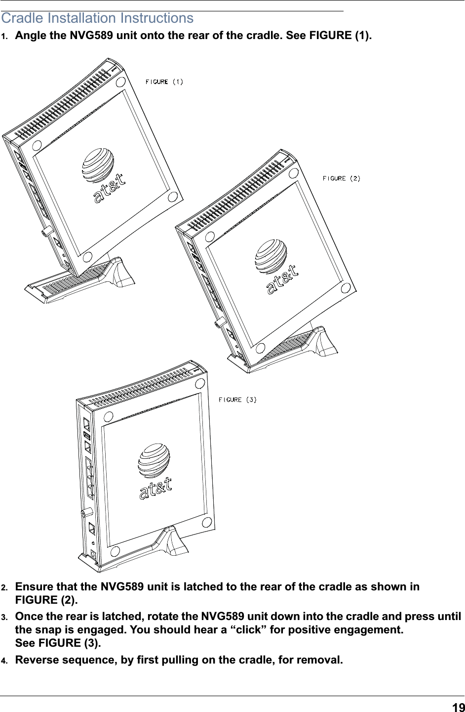 19Cradle Installation Instructions1. Angle the NVG589 unit onto the rear of the cradle. See FIGURE (1).2. Ensure that the NVG589 unit is latched to the rear of the cradle as shown in FIGURE (2).3. Once the rear is latched, rotate the NVG589 unit down into the cradle and press until the snap is engaged. You should hear a &ldquo;click&rdquo; for positive engagement. See FIGURE (3).4. Reverse sequence, by first pulling on the cradle, for removal.