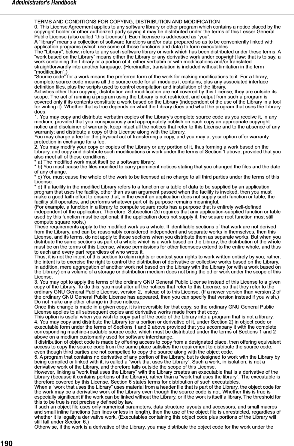 Administrator&rsquo;s Handbook190TERMS AND CONDITIONS FOR COPYING, DISTRIBUTION AND MODIFICATION0. This License Agreement applies to any software library or other program which contains a notice placed by the copyright holder or other authorized party saying it may be distributed under the terms of this Lesser General Public License (also called &ldquo;this License&rdquo;). Each licensee is addressed as &ldquo;you&rdquo;.A &ldquo;library&rdquo; means a collection of software functions and/or data prepared so as to be conveniently linked with application programs (which use some of those functions and data) to form executables.The &ldquo;Library&rdquo;, below, refers to any such software library or work which has been distributed under these terms. A &ldquo;work based on the Library&rdquo; means either the Library or any derivative work under copyright law: that is to say, a work containing the Library or a portion of it, either verbatim or with modifications and/or translated straightforwardly into another language. (Hereinafter, translation is included without limitation in the term &ldquo;modification&rdquo;.)&ldquo;Source code&rdquo; for a work means the preferred form of the work for making modifications to it. For a library, complete source code means all the source code for all modules it contains, plus any associated interface definition files, plus the scripts used to control compilation and installation of the library.Activities other than copying, distribution and modification are not covered by this License; they are outside its scope. The act of running a program using the Library is not restricted, and output from such a program is covered only if its contents constitute a work based on the Library (independent of the use of the Library in a tool for writing it). Whether that is true depends on what the Library does and what the program that uses the Library does.1. You may copy and distribute verbatim copies of the Library&rsquo;s complete source code as you receive it, in any medium, provided that you conspicuously and appropriately publish on each copy an appropriate copyright notice and disclaimer of warranty; keep intact all the notices that refer to this License and to the absence of any warranty; and distribute a copy of this License along with the Library.You may charge a fee for the physical act of transferring a copy, and you may at your option offer warranty protection in exchange for a fee.2. You may modify your copy or copies of the Library or any portion of it, thus forming a work based on the Library, and copy and distribute such modifications or work under the terms of Section 1 above, provided that you also meet all of these conditions:* a) The modified work must itself be a software library.* b) You must cause the files modified to carry prominent notices stating that you changed the files and the date of any change.* c) You must cause the whole of the work to be licensed at no charge to all third parties under the terms of this License.* d) If a facility in the modified Library refers to a function or a table of data to be supplied by an application program that uses the facility, other than as an argument passed when the facility is invoked, then you must make a good faith effort to ensure that, in the event an application does not supply such function or table, the facility still operates, and performs whatever part of its purpose remains meaningful.(For example, a function in a library to compute square roots has a purpose that is entirely well-defined independent of the application. Therefore, Subsection 2d requires that any application-supplied function or table used by this function must be optional: if the application does not supply it, the square root function must still compute square roots.)These requirements apply to the modified work as a whole. If identifiable sections of that work are not derived from the Library, and can be reasonably considered independent and separate works in themselves, then this License, and its terms, do not apply to those sections when you distribute them as separate works. But when you distribute the same sections as part of a whole which is a work based on the Library, the distribution of the whole must be on the terms of this License, whose permissions for other licensees extend to the entire whole, and thus to each and every part regardless of who wrote it.Thus, it is not the intent of this section to claim rights or contest your rights to work written entirely by you; rather, the intent is to exercise the right to control the distribution of derivative or collective works based on the Library.In addition, mere aggregation of another work not based on the Library with the Library (or with a work based on the Library) on a volume of a storage or distribution medium does not bring the other work under the scope of this License.3. You may opt to apply the terms of the ordinary GNU General Public License instead of this License to a given copy of the Library. To do this, you must alter all the notices that refer to this License, so that they refer to the ordinary GNU General Public License, version 2, instead of to this License. (If a newer version than version 2 of the ordinary GNU General Public License has appeared, then you can specify that version instead if you wish.) Do not make any other change in these notices.Once this change is made in a given copy, it is irreversible for that copy, so the ordinary GNU General Public License applies to all subsequent copies and derivative works made from that copy.This option is useful when you wish to copy part of the code of the Library into a program that is not a library.4. You may copy and distribute the Library (or a portion or derivative of it, under Section 2) in object code or executable form under the terms of Sections 1 and 2 above provided that you accompany it with the complete corresponding machine-readable source code, which must be distributed under the terms of Sections 1 and 2 above on a medium customarily used for software interchange.If distribution of object code is made by offering access to copy from a designated place, then offering equivalent access to copy the source code from the same place satisfies the requirement to distribute the source code, even though third parties are not compelled to copy the source along with the object code.5. A program that contains no derivative of any portion of the Library, but is designed to work with the Library by being compiled or linked with it, is called a &ldquo;work that uses the Library&rdquo;. Such a work, in isolation, is not a derivative work of the Library, and therefore falls outside the scope of this License.However, linking a &ldquo;work that uses the Library&rdquo; with the Library creates an executable that is a derivative of the Library (because it contains portions of the Library), rather than a &ldquo;work that uses the library&rdquo;. The executable is therefore covered by this License. Section 6 states terms for distribution of such executables.When a &ldquo;work that uses the Library&rdquo; uses material from a header file that is part of the Library, the object code for the work may be a derivative work of the Library even though the source code is not. Whether this is true is especially significant if the work can be linked without the Library, or if the work is itself a library. The threshold for this to be true is not precisely defined by law.If such an object file uses only numerical parameters, data structure layouts and accessors, and small macros and small inline functions (ten lines or less in length), then the use of the object file is unrestricted, regardless of whether it is legally a derivative work. (Executables containing this object code plus portions of the Library will still fall under Section 6.)Otherwise, if the work is a derivative of the Library, you may distribute the object code for the work under the 