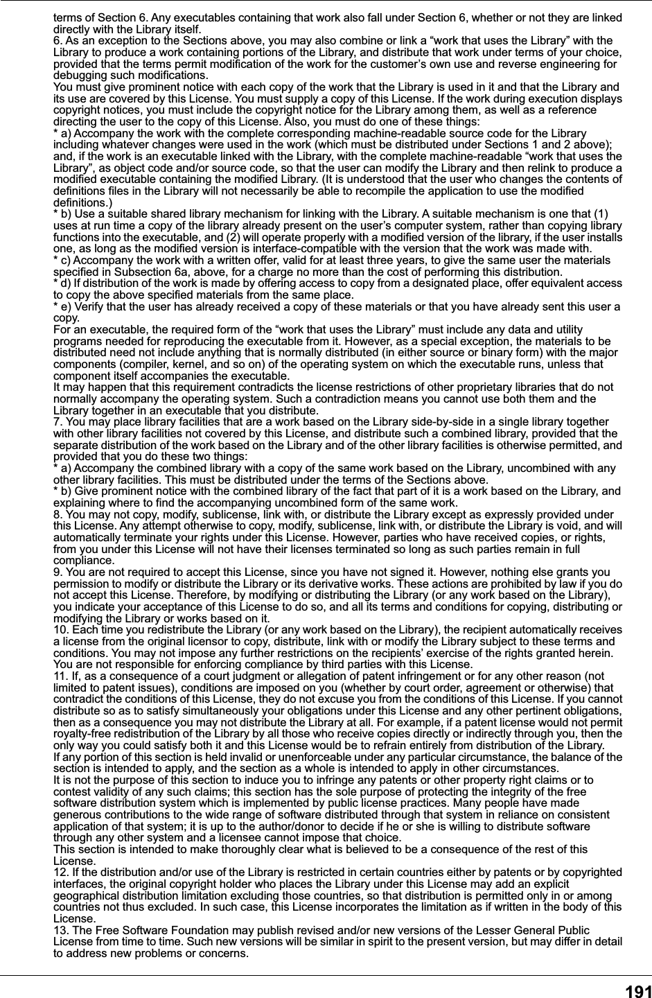 191terms of Section 6. Any executables containing that work also fall under Section 6, whether or not they are linked directly with the Library itself.6. As an exception to the Sections above, you may also combine or link a &ldquo;work that uses the Library&rdquo; with the Library to produce a work containing portions of the Library, and distribute that work under terms of your choice, provided that the terms permit modification of the work for the customer&rsquo;s own use and reverse engineering for debugging such modifications.You must give prominent notice with each copy of the work that the Library is used in it and that the Library and its use are covered by this License. You must supply a copy of this License. If the work during execution displays copyright notices, you must include the copyright notice for the Library among them, as well as a reference directing the user to the copy of this License. Also, you must do one of these things:* a) Accompany the work with the complete corresponding machine-readable source code for the Library including whatever changes were used in the work (which must be distributed under Sections 1 and 2 above); and, if the work is an executable linked with the Library, with the complete machine-readable &ldquo;work that uses the Library&rdquo;, as object code and/or source code, so that the user can modify the Library and then relink to produce a modified executable containing the modified Library. (It is understood that the user who changes the contents of definitions files in the Library will not necessarily be able to recompile the application to use the modified definitions.)* b) Use a suitable shared library mechanism for linking with the Library. A suitable mechanism is one that (1) uses at run time a copy of the library already present on the user&rsquo;s computer system, rather than copying library functions into the executable, and (2) will operate properly with a modified version of the library, if the user installs one, as long as the modified version is interface-compatible with the version that the work was made with.* c) Accompany the work with a written offer, valid for at least three years, to give the same user the materials specified in Subsection 6a, above, for a charge no more than the cost of performing this distribution.* d) If distribution of the work is made by offering access to copy from a designated place, offer equivalent access to copy the above specified materials from the same place.* e) Verify that the user has already received a copy of these materials or that you have already sent this user a copy.For an executable, the required form of the &ldquo;work that uses the Library&rdquo; must include any data and utility programs needed for reproducing the executable from it. However, as a special exception, the materials to be distributed need not include anything that is normally distributed (in either source or binary form) with the major components (compiler, kernel, and so on) of the operating system on which the executable runs, unless that component itself accompanies the executable.It may happen that this requirement contradicts the license restrictions of other proprietary libraries that do not normally accompany the operating system. Such a contradiction means you cannot use both them and the Library together in an executable that you distribute.7. You may place library facilities that are a work based on the Library side-by-side in a single library together with other library facilities not covered by this License, and distribute such a combined library, provided that the separate distribution of the work based on the Library and of the other library facilities is otherwise permitted, and provided that you do these two things:* a) Accompany the combined library with a copy of the same work based on the Library, uncombined with any other library facilities. This must be distributed under the terms of the Sections above.* b) Give prominent notice with the combined library of the fact that part of it is a work based on the Library, and explaining where to find the accompanying uncombined form of the same work.8. You may not copy, modify, sublicense, link with, or distribute the Library except as expressly provided under this License. Any attempt otherwise to copy, modify, sublicense, link with, or distribute the Library is void, and will automatically terminate your rights under this License. However, parties who have received copies, or rights, from you under this License will not have their licenses terminated so long as such parties remain in full compliance.9. You are not required to accept this License, since you have not signed it. However, nothing else grants you permission to modify or distribute the Library or its derivative works. These actions are prohibited by law if you do not accept this License. Therefore, by modifying or distributing the Library (or any work based on the Library), you indicate your acceptance of this License to do so, and all its terms and conditions for copying, distributing or modifying the Library or works based on it.10. Each time you redistribute the Library (or any work based on the Library), the recipient automatically receives a license from the original licensor to copy, distribute, link with or modify the Library subject to these terms and conditions. You may not impose any further restrictions on the recipients&rsquo; exercise of the rights granted herein. You are not responsible for enforcing compliance by third parties with this License.11. If, as a consequence of a court judgment or allegation of patent infringement or for any other reason (not limited to patent issues), conditions are imposed on you (whether by court order, agreement or otherwise) that contradict the conditions of this License, they do not excuse you from the conditions of this License. If you cannot distribute so as to satisfy simultaneously your obligations under this License and any other pertinent obligations, then as a consequence you may not distribute the Library at all. For example, if a patent license would not permit royalty-free redistribution of the Library by all those who receive copies directly or indirectly through you, then the only way you could satisfy both it and this License would be to refrain entirely from distribution of the Library.If any portion of this section is held invalid or unenforceable under any particular circumstance, the balance of the section is intended to apply, and the section as a whole is intended to apply in other circumstances.It is not the purpose of this section to induce you to infringe any patents or other property right claims or to contest validity of any such claims; this section has the sole purpose of protecting the integrity of the free software distribution system which is implemented by public license practices. Many people have made generous contributions to the wide range of software distributed through that system in reliance on consistent application of that system; it is up to the author/donor to decide if he or she is willing to distribute software through any other system and a licensee cannot impose that choice.This section is intended to make thoroughly clear what is believed to be a consequence of the rest of this License.12. If the distribution and/or use of the Library is restricted in certain countries either by patents or by copyrighted interfaces, the original copyright holder who places the Library under this License may add an explicit geographical distribution limitation excluding those countries, so that distribution is permitted only in or among countries not thus excluded. In such case, this License incorporates the limitation as if written in the body of this License.13. The Free Software Foundation may publish revised and/or new versions of the Lesser General Public License from time to time. Such new versions will be similar in spirit to the present version, but may differ in detail to address new problems or concerns.