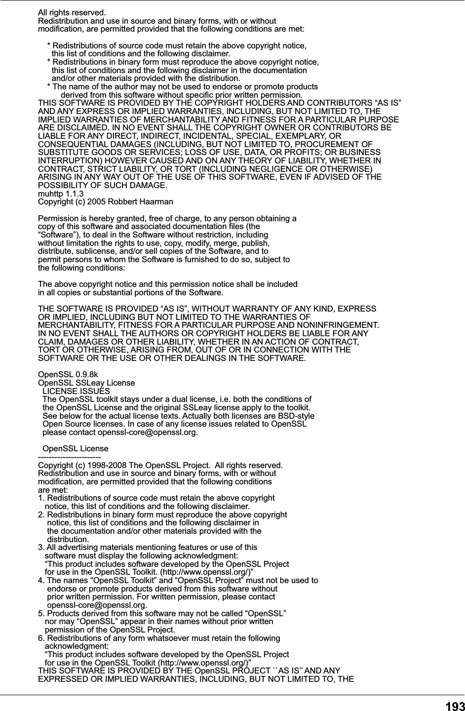 193All rights reserved.Redistribution and use in source and binary forms, with or withoutmodification, are permitted provided that the following conditions are met:    * Redistributions of source code must retain the above copyright notice,      this list of conditions and the following disclaimer.    * Redistributions in binary form must reproduce the above copyright notice,      this list of conditions and the following disclaimer in the documentation      and/or other materials provided with the distribution.    * The name of the author may not be used to endorse or promote products          derived from this software without specific prior written permission.THIS SOFTWARE IS PROVIDED BY THE COPYRIGHT HOLDERS AND CONTRIBUTORS &ldquo;AS IS&rdquo;AND ANY EXPRESS OR IMPLIED WARRANTIES, INCLUDING, BUT NOT LIMITED TO, THEIMPLIED WARRANTIES OF MERCHANTABILITY AND FITNESS FOR A PARTICULAR PURPOSEARE DISCLAIMED. IN NO EVENT SHALL THE COPYRIGHT OWNER OR CONTRIBUTORS BELIABLE FOR ANY DIRECT, INDIRECT, INCIDENTAL, SPECIAL, EXEMPLARY, ORCONSEQUENTIAL DAMAGES (INCLUDING, BUT NOT LIMITED TO, PROCUREMENT OFSUBSTITUTE GOODS OR SERVICES; LOSS OF USE, DATA, OR PROFITS; OR BUSINESSINTERRUPTION) HOWEVER CAUSED AND ON ANY THEORY OF LIABILITY, WHETHER INCONTRACT, STRICT LIABILITY, OR TORT (INCLUDING NEGLIGENCE OR OTHERWISE)ARISING IN ANY WAY OUT OF THE USE OF THIS SOFTWARE, EVEN IF ADVISED OF THEPOSSIBILITY OF SUCH DAMAGE.muhttp 1.1.3Copyright (c) 2005 Robbert HaarmanPermission is hereby granted, free of charge, to any person obtaining acopy of this software and associated documentation files (the&ldquo;Software&rdquo;), to deal in the Software without restriction, includingwithout limitation the rights to use, copy, modify, merge, publish,distribute, sublicense, and/or sell copies of the Software, and topermit persons to whom the Software is furnished to do so, subject tothe following conditions:The above copyright notice and this permission notice shall be includedin all copies or substantial portions of the Software.THE SOFTWARE IS PROVIDED &ldquo;AS IS&rdquo;, WITHOUT WARRANTY OF ANY KIND, EXPRESSOR IMPLIED, INCLUDING BUT NOT LIMITED TO THE WARRANTIES OFMERCHANTABILITY, FITNESS FOR A PARTICULAR PURPOSE AND NONINFRINGEMENT.IN NO EVENT SHALL THE AUTHORS OR COPYRIGHT HOLDERS BE LIABLE FOR ANYCLAIM, DAMAGES OR OTHER LIABILITY, WHETHER IN AN ACTION OF CONTRACT,TORT OR OTHERWISE, ARISING FROM, OUT OF OR IN CONNECTION WITH THESOFTWARE OR THE USE OR OTHER DEALINGS IN THE SOFTWARE. OpenSSL 0.9.8kOpenSSL SSLeay License  LICENSE ISSUES  The OpenSSL toolkit stays under a dual license, i.e. both the conditions of  the OpenSSL License and the original SSLeay license apply to the toolkit.  See below for the actual license texts. Actually both licenses are BSD-style  Open Source licenses. In case of any license issues related to OpenSSL  please contact openssl-core@openssl.org.  OpenSSL License-----------------------Copyright (c) 1998-2008 The OpenSSL Project.  All rights reserved.Redistribution and use in source and binary forms, with or withoutmodification, are permitted provided that the following conditionsare met:1. Redistributions of source code must retain the above copyright   notice, this list of conditions and the following disclaimer.2. Redistributions in binary form must reproduce the above copyright    notice, this list of conditions and the following disclaimer in    the documentation and/or other materials provided with the    distribution.3. All advertising materials mentioning features or use of this   software must display the following acknowledgment:   &ldquo;This product includes software developed by the OpenSSL Project   for use in the OpenSSL Toolkit. (http://www.openssl.org/)&rdquo;4. The names &ldquo;OpenSSL Toolkit&rdquo; and &ldquo;OpenSSL Project&rdquo; must not be used to    endorse or promote products derived from this software without    prior written permission. For written permission, please contact    openssl-core@openssl.org.5. Products derived from this software may not be called &ldquo;OpenSSL&rdquo;   nor may &ldquo;OpenSSL&rdquo; appear in their names without prior written   permission of the OpenSSL Project.6. Redistributions of any form whatsoever must retain the following   acknowledgment:   &ldquo;This product includes software developed by the OpenSSL Project   for use in the OpenSSL Toolkit (http://www.openssl.org/)&rdquo;THIS SOFTWARE IS PROVIDED BY THE OpenSSL PROJECT ``AS IS&rsquo;&rsquo; AND ANYEXPRESSED OR IMPLIED WARRANTIES, INCLUDING, BUT NOT LIMITED TO, THE