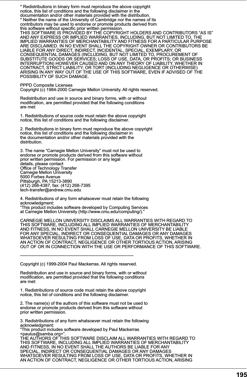 195* Redistributions in binary form must reproduce the above copyright notice, this list of conditions and the following disclaimer in the documentation and/or other materials provided with the distribution. * Neither the name of the University of Cambridge nor the names of its contributors may be used to endorse or promote products derived from this software without specific prior written permission. THIS SOFTWARE IS PROVIDED BY THE COPYRIGHT HOLDERS AND CONTRIBUTORS &ldquo;AS IS&rdquo; AND ANY EXPRESS OR IMPLIED WARRANTIES, INCLUDING, BUT NOT LIMITED TO, THE IMPLIED WARRANTIES OF MERCHANTABILITY AND FITNESS FOR A PARTICULAR PURPOSE ARE DISCLAIMED. IN NO EVENT SHALL THE COPYRIGHT OWNER OR CONTRIBUTORS BELIABLE FOR ANY DIRECT, INDIRECT, INCIDENTAL, SPECIAL, EXEMPLARY, OR CONSEQUENTIAL DAMAGES (INCLUDING, BUT NOT LIMITED TO, PROCUREMENT OF SUBSTITUTE GOODS OR SERVICES; LOSS OF USE, DATA, OR PROFITS; OR BUSINESS INTERRUPTION) HOWEVER CAUSED AND ON ANY THEORY OF LIABILITY, WHETHER IN CONTRACT, STRICT LIABILITY, OR TORT (INCLUDING NEGLIGENCE OR OTHERWISE) ARISING IN ANY WAY OUT OF THE USE OF THIS SOFTWARE, EVEN IF ADVISED OF THE POSSIBILITY OF SUCH DAMAGE. PPPD Composite LicensesCopyright (c) 1984-2000 Carnegie Mellon University. All rights reserved. Redistribution and use in source and binary forms, with or without modification, are permitted provided that the following conditions are met: 1. Redistributions of source code must retain the above copyright notice, this list of conditions and the following disclaimer. 2. Redistributions in binary form must reproduce the above copyright notice, this list of conditions and the following disclaimer in the documentation and/or other materials provided with the distribution. 3. The name &ldquo;Carnegie Mellon University&rdquo; must not be used to endorse or promote products derived from this software without prior written permission. For permission or any legal details, please contact Office of Technology Transfer Carnegie Mellon University 5000 Forbes Avenue Pittsburgh, PA 15213-3890 (412) 268-4387, fax: (412) 268-7395 tech-transfer@andrew.cmu.edu 4. Redistributions of any form whatsoever must retain the followingacknowledgment: &ldquo;This product includes software developed by Computing Services at Carnegie Mellon University (http://www.cmu.edu/computing/).&rdquo; CARNEGIE MELLON UNIVERSITY DISCLAIMS ALL WARRANTIES WITH REGARD TO THIS SOFTWARE, INCLUDING ALL IMPLIED WARRANTIES OF MERCHANTABILITY AND FITNESS, IN NO EVENT SHALL CARNEGIE MELLON UNIVERSITY BE LIABLE FOR ANY SPECIAL, INDIRECT OR CONSEQUENTIAL DAMAGES OR ANY DAMAGES WHATSOEVER RESULTING FROM LOSS OF USE, DATA OR PROFITS, WHETHER IN AN ACTION OF CONTRACT, NEGLIGENCE OR OTHER TORTIOUS ACTION, ARISING OUT OF OR IN CONNECTION WITH THE USE OR PERFORMANCE OF THIS SOFTWARE.  ------------------------------------------------------------------------------ Copyright (c) 1999-2004 Paul Mackerras. All rights reserved. Redistribution and use in source and binary forms, with or without modification, are permitted provided that the following conditions are met: 1. Redistributions of source code must retain the above copyright notice, this list of conditions and the following disclaimer. 2. The name(s) of the authors of this software must not be used to endorse or promote products derived from this software without prior written permission. 3. Redistributions of any form whatsoever must retain the following acknowledgment: &ldquo;This product includes software developed by Paul Mackerras <paulus@samba.org>&rdquo;.THE AUTHORS OF THIS SOFTWARE DISCLAIM ALL WARRANTIES WITH REGARD TO THIS SOFTWARE, INCLUDING ALL IMPLIED WARRANTIES OF MERCHANTABILITY AND FITNESS, IN NO EVENT SHALL THE AUTHORS BE LIABLE FOR ANY SPECIAL, INDIRECT OR CONSEQUENTIAL DAMAGES OR ANY DAMAGES WHATSOEVER RESULTING FROM LOSS OF USE, DATA OR PROFITS, WHETHER IN AN ACTION OF CONTRACT, NEGLIGENCE OR OTHER TORTIOUS ACTION, ARISING 