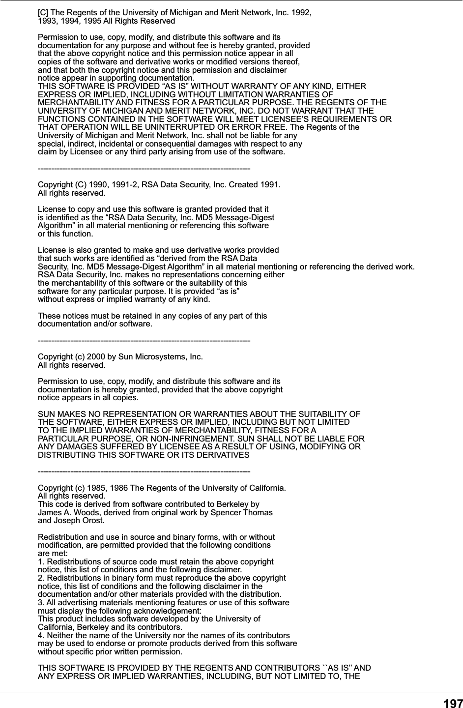 197[C] The Regents of the University of Michigan and Merit Network, Inc. 1992, 1993, 1994, 1995 All Rights Reserved Permission to use, copy, modify, and distribute this software and its documentation for any purpose and without fee is hereby granted, provided that the above copyright notice and this permission notice appear in all copies of the software and derivative works or modified versions thereof, and that both the copyright notice and this permission and disclaimer notice appear in supporting documentation. THIS SOFTWARE IS PROVIDED &ldquo;AS IS&rdquo; WITHOUT WARRANTY OF ANY KIND, EITHER EXPRESS OR IMPLIED, INCLUDING WITHOUT LIMITATION WARRANTIES OF MERCHANTABILITY AND FITNESS FOR A PARTICULAR PURPOSE. THE REGENTS OF THE UNIVERSITY OF MICHIGAN AND MERIT NETWORK, INC. DO NOT WARRANT THAT THE FUNCTIONS CONTAINED IN THE SOFTWARE WILL MEET LICENSEE&rsquo;S REQUIREMENTS OR THAT OPERATION WILL BE UNINTERRUPTED OR ERROR FREE. The Regents of the University of Michigan and Merit Network, Inc. shall not be liable for any special, indirect, incidental or consequential damages with respect to any claim by Licensee or any third party arising from use of the software. ------------------------------------------------------------------------------ Copyright (C) 1990, 1991-2, RSA Data Security, Inc. Created 1991. All rights reserved. License to copy and use this software is granted provided that it is identified as the &ldquo;RSA Data Security, Inc. MD5 Message-Digest Algorithm&rdquo; in all material mentioning or referencing this software or this function. License is also granted to make and use derivative works provided that such works are identified as &ldquo;derived from the RSA Data Security, Inc. MD5 Message-Digest Algorithm&rdquo; in all material mentioning or referencing the derived work. RSA Data Security, Inc. makes no representations concerning either the merchantability of this software or the suitability of this software for any particular purpose. It is provided &ldquo;as is&rdquo; without express or implied warranty of any kind. These notices must be retained in any copies of any part of this documentation and/or software. ------------------------------------------------------------------------------ Copyright (c) 2000 by Sun Microsystems, Inc. All rights reserved. Permission to use, copy, modify, and distribute this software and its documentation is hereby granted, provided that the above copyright notice appears in all copies. SUN MAKES NO REPRESENTATION OR WARRANTIES ABOUT THE SUITABILITY OF THE SOFTWARE, EITHER EXPRESS OR IMPLIED, INCLUDING BUT NOT LIMITED TO THE IMPLIED WARRANTIES OF MERCHANTABILITY, FITNESS FOR A PARTICULAR PURPOSE, OR NON-INFRINGEMENT. SUN SHALL NOT BE LIABLE FOR ANY DAMAGES SUFFERED BY LICENSEE AS A RESULT OF USING, MODIFYING OR DISTRIBUTING THIS SOFTWARE OR ITS DERIVATIVES ------------------------------------------------------------------------------  Copyright (c) 1985, 1986 The Regents of the University of California. All rights reserved.This code is derived from software contributed to Berkeley by James A. Woods, derived from original work by Spencer Thomas and Joseph Orost. Redistribution and use in source and binary forms, with or without modification, are permitted provided that the following conditions are met: 1. Redistributions of source code must retain the above copyright notice, this list of conditions and the following disclaimer. 2. Redistributions in binary form must reproduce the above copyright notice, this list of conditions and the following disclaimer in the documentation and/or other materials provided with the distribution. 3. All advertising materials mentioning features or use of this software must display the following acknowledgement: This product includes software developed by the University of California, Berkeley and its contributors. 4. Neither the name of the University nor the names of its contributors may be used to endorse or promote products derived from this software without specific prior written permission. THIS SOFTWARE IS PROVIDED BY THE REGENTS AND CONTRIBUTORS ``AS IS&rsquo;&rsquo; AND ANY EXPRESS OR IMPLIED WARRANTIES, INCLUDING, BUT NOT LIMITED TO, THE 
