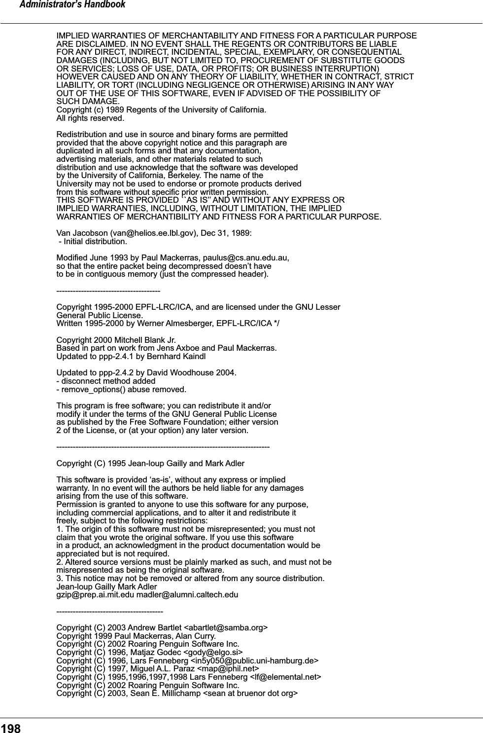 Administrator&rsquo;s Handbook198IMPLIED WARRANTIES OF MERCHANTABILITY AND FITNESS FOR A PARTICULAR PURPOSE ARE DISCLAIMED. IN NO EVENT SHALL THE REGENTS OR CONTRIBUTORS BE LIABLE FOR ANY DIRECT, INDIRECT, INCIDENTAL, SPECIAL, EXEMPLARY, OR CONSEQUENTIAL DAMAGES (INCLUDING, BUT NOT LIMITED TO, PROCUREMENT OF SUBSTITUTE GOODS OR SERVICES; LOSS OF USE, DATA, OR PROFITS; OR BUSINESS INTERRUPTION) HOWEVER CAUSED AND ON ANY THEORY OF LIABILITY, WHETHER IN CONTRACT, STRICT LIABILITY, OR TORT (INCLUDING NEGLIGENCE OR OTHERWISE) ARISING IN ANY WAY OUT OF THE USE OF THIS SOFTWARE, EVEN IF ADVISED OF THE POSSIBILITY OF SUCH DAMAGE.Copyright (c) 1989 Regents of the University of California. All rights reserved. Redistribution and use in source and binary forms are permitted provided that the above copyright notice and this paragraph are duplicated in all such forms and that any documentation, advertising materials, and other materials related to such distribution and use acknowledge that the software was developed by the University of California, Berkeley. The name of the University may not be used to endorse or promote products derived from this software without specific prior written permission. THIS SOFTWARE IS PROVIDED ``AS IS&rsquo;&rsquo; AND WITHOUT ANY EXPRESS OR IMPLIED WARRANTIES, INCLUDING, WITHOUT LIMITATION, THE IMPLIED WARRANTIES OF MERCHANTIBILITY AND FITNESS FOR A PARTICULAR PURPOSE. Van Jacobson (van@helios.ee.lbl.gov), Dec 31, 1989:  - Initial distribution. Modified June 1993 by Paul Mackerras, paulus@cs.anu.edu.au, so that the entire packet being decompressed doesn&rsquo;t have to be in contiguous memory (just the compressed header).  -------------------------------------- Copyright 1995-2000 EPFL-LRC/ICA, and are licensed under the GNU LesserGeneral Public License. Written 1995-2000 by Werner Almesberger, EPFL-LRC/ICA */ Copyright 2000 Mitchell Blank Jr. Based in part on work from Jens Axboe and Paul Mackerras. Updated to ppp-2.4.1 by Bernhard Kaindl Updated to ppp-2.4.2 by David Woodhouse 2004. - disconnect method added - remove_options() abuse removed. This program is free software; you can redistribute it and/or modify it under the terms of the GNU General Public License as published by the Free Software Foundation; either version 2 of the License, or (at your option) any later version.  ------------------------------------------------------------------------------ Copyright (C) 1995 Jean-loup Gailly and Mark Adler This software is provided &lsquo;as-is&rsquo;, without any express or implied warranty. In no event will the authors be held liable for any damages arising from the use of this software. Permission is granted to anyone to use this software for any purpose, including commercial applications, and to alter it and redistribute it freely, subject to the following restrictions: 1. The origin of this software must not be misrepresented; you must not claim that you wrote the original software. If you use this software in a product, an acknowledgment in the product documentation would be appreciated but is not required. 2. Altered source versions must be plainly marked as such, and must not be misrepresented as being the original software. 3. This notice may not be removed or altered from any source distribution. Jean-loup Gailly Mark Adlergzip@prep.ai.mit.edu madler@alumni.caltech.edu --------------------------------------- Copyright (C) 2003 Andrew Bartlet <abartlet@samba.org> Copyright 1999 Paul Mackerras, Alan Curry. Copyright (C) 2002 Roaring Penguin Software Inc. Copyright (C) 1996, Matjaz Godec <gody@elgo.si> Copyright (C) 1996, Lars Fenneberg <in5y050@public.uni-hamburg.de> Copyright (C) 1997, Miguel A.L. Paraz <map@iphil.net> Copyright (C) 1995,1996,1997,1998 Lars Fenneberg <lf@elemental.net> Copyright (C) 2002 Roaring Penguin Software Inc. Copyright (C) 2003, Sean E. Millichamp <sean at bruenor dot org> 