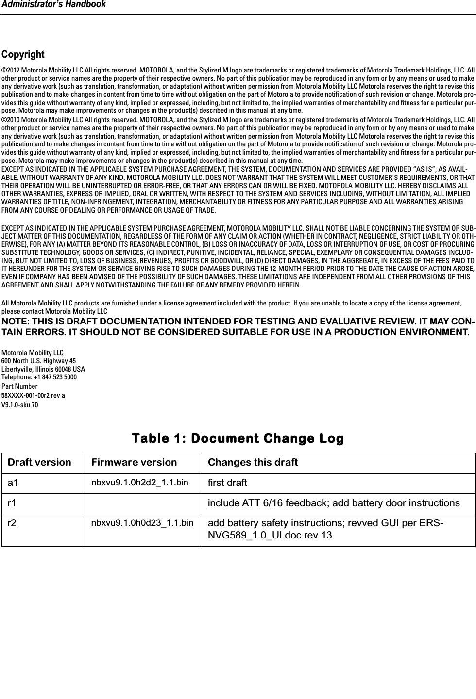  Administrator&rsquo;s Handbook Copyright &copy;2012 Motorola Mobility LLC All rights reserved. MOTOROLA, and the Stylized M logo are trademarks or registered trademarks of Motorola Trademark Holdings, LLC. All other product or service names are the property of their respective owners. No part of this publication may be reproduced in any form or by any means or used to make any derivative work (such as translation, transformation, or adaptation) without written permission from Motorola Mobility LLC Motorola reserves the right to revise this publication and to make changes in content from time to time without obligation on the part of Motorola to provide notiﬁcation of such revision or change. Motorola pro-vides this guide without warranty of any kind, implied or expressed, including, but not limited to, the implied warranties of merchantability and ﬁtness for a particular pur-pose. Motorola may make improvements or changes in the product(s) described in this manual at any time.&copy;2010 Motorola Mobility LLC All rights reserved. MOTOROLA, and the Stylized M logo are trademarks or registered trademarks of Motorola Trademark Holdings, LLC. All other product or service names are the property of their respective owners. No part of this publication may be reproduced in any form or by any means or used to make any derivative work (such as translation, transformation, or adaptation) without written permission from Motorola Mobility LLC Motorola reserves the right to revise this publication and to make changes in content from time to time without obligation on the part of Motorola to provide notiﬁcation of such revision or change. Motorola pro-vides this guide without warranty of any kind, implied or expressed, including, but not limited to, the implied warranties of merchantability and ﬁtness for a particular pur-pose. Motorola may make improvements or changes in the product(s) described in this manual at any time.EXCEPT AS INDICATED IN THE APPLICABLE SYSTEM PURCHASE AGREEMENT, THE SYSTEM, DOCUMENTATION AND SERVICES ARE PROVIDED &ldquo;AS IS&rdquo;, AS AVAIL-ABLE, WITHOUT WARRANTY OF ANY KIND. MOTOROLA MOBILITY LLC. DOES NOT WARRANT THAT THE SYSTEM WILL MEET CUSTOMER'S REQUIREMENTS, OR THAT THEIR OPERATION WILL BE UNINTERRUPTED OR ERROR-FREE, OR THAT ANY ERRORS CAN OR WILL BE FIXED. MOTOROLA MOBILITY LLC. HEREBY DISCLAIMS ALL OTHER WARRANTIES, EXPRESS OR IMPLIED, ORAL OR WRITTEN, WITH RESPECT TO THE SYSTEM AND SERVICES INCLUDING, WITHOUT LIMITATION, ALL IMPLIED WARRANTIES OF TITLE, NON-INFRINGEMENT, INTEGRATION, MERCHANTABILITY OR FITNESS FOR ANY PARTICULAR PURPOSE AND ALL WARRANTIES ARISING FROM ANY COURSE OF DEALING OR PERFORMANCE OR USAGE OF TRADE.EXCEPT AS INDICATED IN THE APPLICABLE SYSTEM PURCHASE AGREEMENT, MOTOROLA MOBILITY LLC. SHALL NOT BE LIABLE CONCERNING THE SYSTEM OR SUB-JECT MATTER OF THIS DOCUMENTATION, REGARDLESS OF THE FORM OF ANY CLAIM OR ACTION (WHETHER IN CONTRACT, NEGLIGENCE, STRICT LIABILITY OR OTH-ERWISE), FOR ANY (A) MATTER BEYOND ITS REASONABLE CONTROL, (B) LOSS OR INACCURACY OF DATA, LOSS OR INTERRUPTION OF USE, OR COST OF PROCURING SUBSTITUTE TECHNOLOGY, GOODS OR SERVICES, (C) INDIRECT, PUNITIVE, INCIDENTAL, RELIANCE, SPECIAL, EXEMPLARY OR CONSEQUENTIAL DAMAGES INCLUD-ING, BUT NOT LIMITED TO, LOSS OF BUSINESS, REVENUES, PROFITS OR GOODWILL, OR (D) DIRECT DAMAGES, IN THE AGGREGATE, IN EXCESS OF THE FEES PAID TO IT HEREUNDER FOR THE SYSTEM OR SERVICE GIVING RISE TO SUCH DAMAGES DURING THE 12-MONTH PERIOD PRIOR TO THE DATE THE CAUSE OF ACTION AROSE, EVEN IF COMPANY HAS BEEN ADVISED OF THE POSSIBILITY OF SUCH DAMAGES. THESE LIMITATIONS ARE INDEPENDENT FROM ALL OTHER PROVISIONS OF THIS AGREEMENT AND SHALL APPLY NOTWITHSTANDING THE FAILURE OF ANY REMEDY PROVIDED HEREIN.All Motorola Mobility LLC products are furnished under a license agreement included with the product. If you are unable to locate a copy of the license agreement, please contact Motorola Mobility LLC NOTE: THIS IS DRAFT DOCUMENTATION INTENDED FOR TESTING AND EVALUATIVE REVIEW. IT MAY CON-TAIN ERRORS. IT SHOULD NOT BE CONSIDERED SUITABLE FOR USE IN A PRODUCTION ENVIRONMENT. Motorola Mobility LLC600 North U.S. Highway 45Libertyville, Illinois 60048 USATelephone: +1 847 523 5000Part Number58XXXX-001-00r2 rev aV9.1.0-sku 70  TTTTaaaabbbblllleeee    1111::::    DDDDooooccccuuuummmmeeeennnntttt    CCCChhhhaaaannnnggggeeee    LLLLoooogggg Draft version Firmware version Changes this draft a1 nbxvu9.1.0h2d2_1.1.bin first draftr1 include ATT 6/16 feedback; add battery door instructionsr2 nbxvu9.1.0h0d23_1.1.bin add battery safety instructions; revved GUI per ERS-NVG589_1.0_UI.doc rev 13