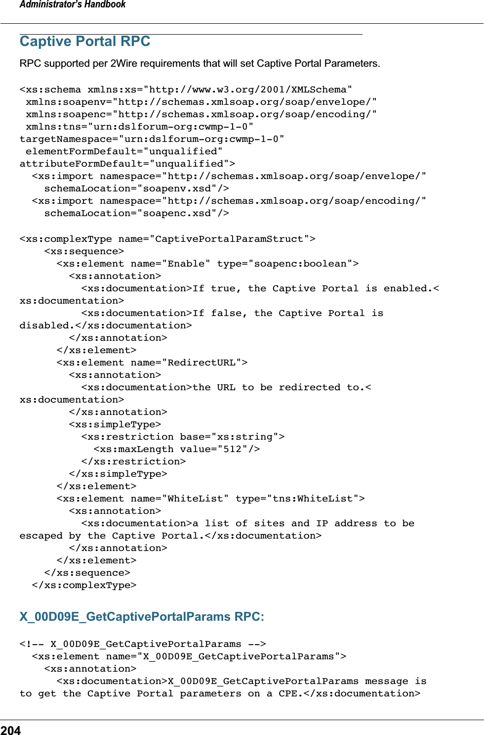 Administrator&rsquo;s Handbook204Captive Portal RPCRPC supported per 2Wire requirements that will set Captive Portal Parameters. <xs:schema xmlns:xs="http://www.w3.org/2001/XMLSchema" xmlns:soapenv="http://schemas.xmlsoap.org/soap/envelope/"  xmlns:soapenc="http://schemas.xmlsoap.org/soap/encoding/"  xmlns:tns="urn:dslforum-org:cwmp-1-0"targetNamespace="urn:dslforum-org:cwmp-1-0"  elementFormDefault="unqualified"attributeFormDefault="unqualified">  <xs:import namespace="http://schemas.xmlsoap.org/soap/envelope/"     schemaLocation="soapenv.xsd"/>  <xs:import namespace="http://schemas.xmlsoap.org/soap/encoding/"     schemaLocation="soapenc.xsd"/><xs:complexType name="CaptivePortalParamStruct">    <xs:sequence>      <xs:element name="Enable" type="soapenc:boolean">        <xs:annotation>          <xs:documentation>If true, the Captive Portal is enabled.<xs:documentation>          <xs:documentation>If false, the Captive Portal isdisabled.</xs:documentation>        </xs:annotation>      </xs:element>      <xs:element name="RedirectURL">        <xs:annotation>          <xs:documentation>the URL to be redirected to.<xs:documentation>        </xs:annotation>        <xs:simpleType>          <xs:restriction base="xs:string">            <xs:maxLength value="512"/>          </xs:restriction>        </xs:simpleType>      </xs:element>      <xs:element name="WhiteList" type="tns:WhiteList">        <xs:annotation>          <xs:documentation>a list of sites and IP address to beescaped by the Captive Portal.</xs:documentation>        </xs:annotation>      </xs:element>    </xs:sequence>  </xs:complexType>X_00D09E_GetCaptivePortalParams RPC:<!-- X_00D09E_GetCaptivePortalParams -->  <xs:element name="X_00D09E_GetCaptivePortalParams">    <xs:annotation>      <xs:documentation>X_00D09E_GetCaptivePortalParams message isto get the Captive Portal parameters on a CPE.</xs:documentation>