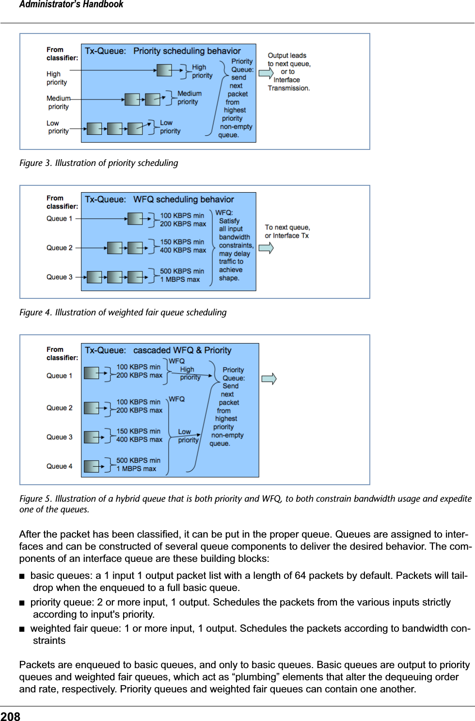 Administrator&rsquo;s Handbook208Figure 3. Illustration of priority schedulingFigure 4. Illustration of weighted fair queue schedulingFigure 5. Illustration of a hybrid queue that is both priority and WFQ, to both constrain bandwidth usage and expedite one of the queues.After the packet has been classified, it can be put in the proper queue. Queues are assigned to inter-faces and can be constructed of several queue components to deliver the desired behavior. The com-ponents of an interface queue are these building blocks:■   basic queues: a 1 input 1 output packet list with a length of 64 packets by default. Packets will tail-drop when the enqueued to a full basic queue.■   priority queue: 2 or more input, 1 output. Schedules the packets from the various inputs strictly according to input's priority.■   weighted fair queue: 1 or more input, 1 output. Schedules the packets according to bandwidth con-straintsPackets are enqueued to basic queues, and only to basic queues. Basic queues are output to priority queues and weighted fair queues, which act as &ldquo;plumbing&rdquo; elements that alter the dequeuing order and rate, respectively. Priority queues and weighted fair queues can contain one another.
