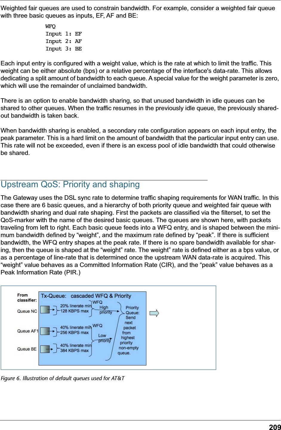 209Weighted fair queues are used to constrain bandwidth. For example, consider a weighted fair queue with three basic queues as inputs, EF, AF and BE:WFQInput 1: EFInput 2: AFInput 3: BEEach input entry is configured with a weight value, which is the rate at which to limit the traffic. This weight can be either absolute (bps) or a relative percentage of the interface's data-rate. This allows dedicating a split amount of bandwidth to each queue. A special value for the weight parameter is zero, which will use the remainder of unclaimed bandwidth.There is an option to enable bandwidth sharing, so that unused bandwidth in idle queues can be shared to other queues. When the traffic resumes in the previously idle queue, the previously shared-out bandwidth is taken back.When bandwidth sharing is enabled, a secondary rate configuration appears on each input entry, the peak parameter. This is a hard limit on the amount of bandwidth that the particular input entry can use. This rate will not be exceeded, even if there is an excess pool of idle bandwidth that could otherwise be shared.Upstream QoS: Priority and shapingThe Gateway uses the DSL sync rate to determine traffic shaping requirements for WAN traffic. In this case there are 6 basic queues, and a hierarchy of both priority queue and weighted fair queue with bandwidth sharing and dual rate shaping. First the packets are classified via the filterset, to set the QoS-marker with the name of the desired basic queues. The queues are shown here, with packets traveling from left to right. Each basic queue feeds into a WFQ entry, and is shaped between the mini-mum bandwidth defined by &ldquo;weight&rdquo;, and the maximum rate defined by &ldquo;peak&rdquo;. If there is sufficient bandwidth, the WFQ entry shapes at the peak rate. If there is no spare bandwidth available for shar-ing, then the queue is shaped at the &ldquo;weight&rdquo; rate. The weight&rdquo; rate is defined either as a bps value, or as a percentage of line-rate that is determined once the upstream WAN data-rate is acquired. This &ldquo;weight&rdquo; value behaves as a Committed Information Rate (CIR), and the &ldquo;peak&rdquo; value behaves as a Peak Information Rate (PIR.)Figure 6. Illustration of default queues used for AT&amp;T