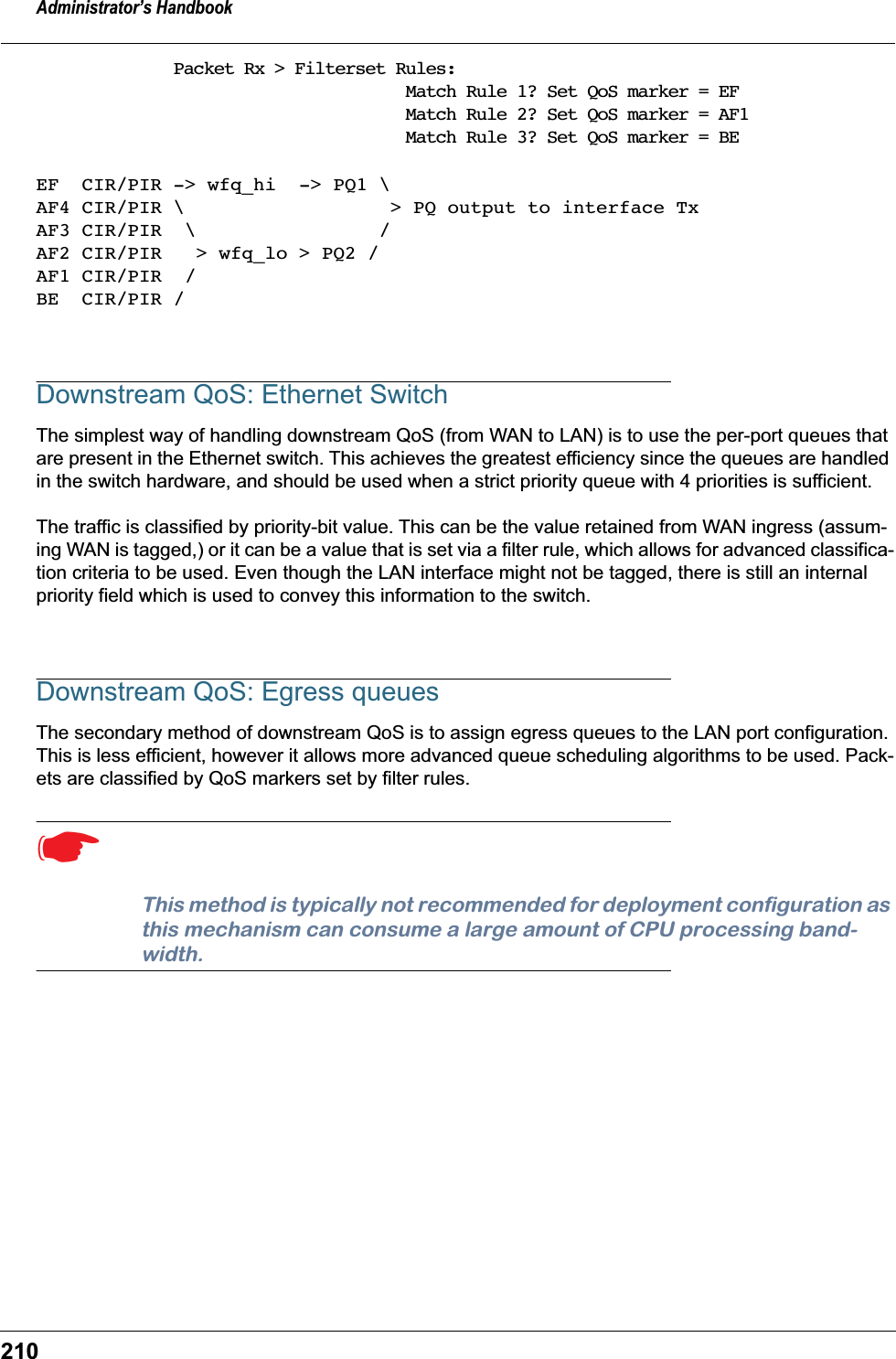 Administrator&rsquo;s Handbook210Packet Rx > Filterset Rules:                       Match Rule 1? Set QoS marker = EF                       Match Rule 2? Set QoS marker = AF1                       Match Rule 3? Set QoS marker = BEEF  CIR/PIR -> wfq_hi  -> PQ1 \AF4 CIR/PIR \                  > PQ output to interface TxAF3 CIR/PIR  \                /AF2 CIR/PIR   > wfq_lo > PQ2 /AF1 CIR/PIR  /BE  CIR/PIR /Downstream QoS: Ethernet SwitchThe simplest way of handling downstream QoS (from WAN to LAN) is to use the per-port queues that are present in the Ethernet switch. This achieves the greatest efficiency since the queues are handled in the switch hardware, and should be used when a strict priority queue with 4 priorities is sufficient.The traffic is classified by priority-bit value. This can be the value retained from WAN ingress (assum-ing WAN is tagged,) or it can be a value that is set via a filter rule, which allows for advanced classifica-tion criteria to be used. Even though the LAN interface might not be tagged, there is still an internal priority field which is used to convey this information to the switch.Downstream QoS: Egress queuesThe secondary method of downstream QoS is to assign egress queues to the LAN port configuration. This is less efficient, however it allows more advanced queue scheduling algorithms to be used. Pack-ets are classified by QoS markers set by filter rules. ☛  This method is typically not recommended for deployment configuration as this mechanism can consume a large amount of CPU processing band-width. 
