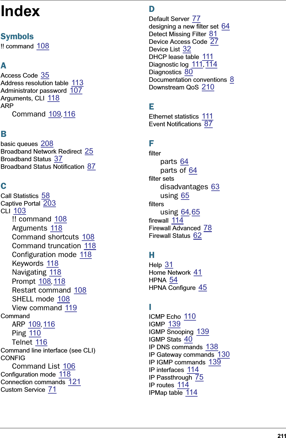 211IndexSymbols!! command 108AAccess Code 35Address resolution table 113Administrator password 107Arguments, CLI 118ARPCommand 109, 116Bbasic queues 208Broadband Network Redirect 25Broadband Status 37Broadband Status Notification 87CCall Statistics 58Captive Portal 203CLI 103!! command 108Arguments 118Command shortcuts 108Command truncation 118Configuration mode 118Keywords 118Navigating 118Prompt 108, 118Restart command 108SHELL mode 108View command 119CommandARP 109, 116Ping 110Telnet 116Command line interface (see CLI)CONFIGCommand List 106Configuration mode 118Connection commands 121Custom Service 71DDefault Server 77designing a new filter set 64Detect Missing Filter 81Device Access Code 27Device List 32DHCP lease table 111Diagnostic log 111,  114Diagnostics 80Documentation conventions 8Downstream QoS 210EEthernet statistics 111Event Notifications 87Ffilterparts 64parts of 64filter setsdisadvantages 63using 65filtersusing 64, 65firewall 114Firewall Advanced 78Firewall Status 62HHelp 31Home Network 41HPNA 54HPNA Configure 45IICMP Echo 110IGMP 139IGMP Snooping 139IGMP Stats 40IP DNS commands 138IP Gateway commands 130IP IGMP commands 139IP interfaces 114IP Passthrough 75IP routes 114IPMap table 114