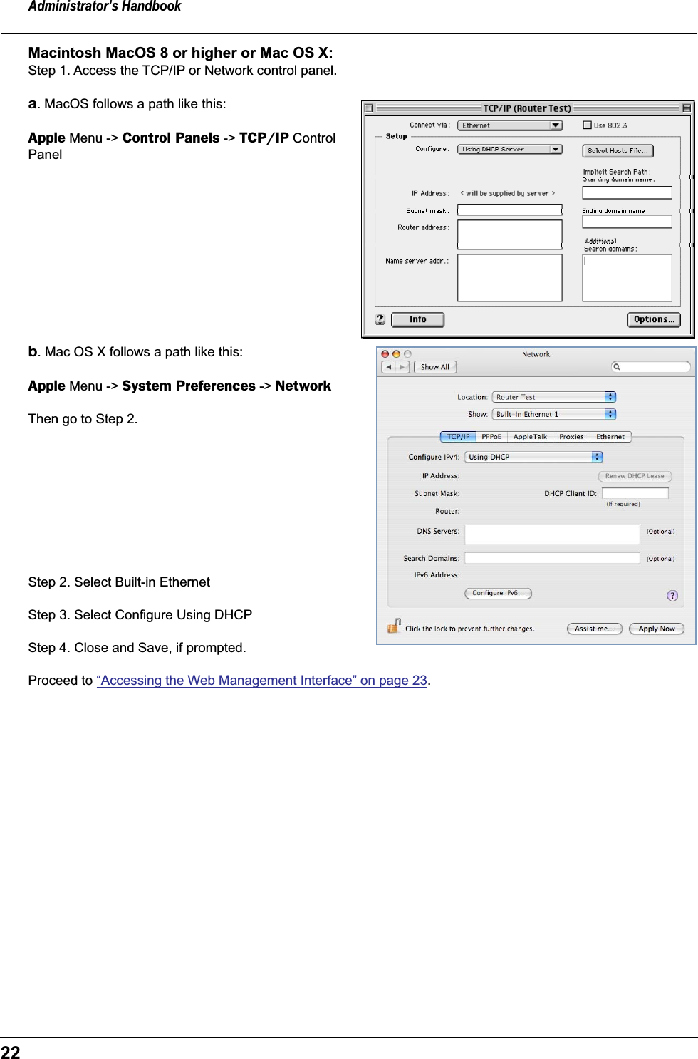 Administrator&rsquo;s Handbook22Macintosh MacOS 8 or higher or Mac OS X: Step 1. Access the TCP/IP or Network control panel. a. MacOS follows a path like this:Apple Menu -> Control Panels -> TCP/IP Control Panel b. Mac OS X follows a path like this:Apple Menu -> System Preferences -> NetworkThen go to Step 2.Step 2. Select Built-in Ethernet Step 3. Select Configure Using DHCPStep 4. Close and Save, if prompted.Proceed to &ldquo;Accessing the Web Management Interface&rdquo; on page 23.