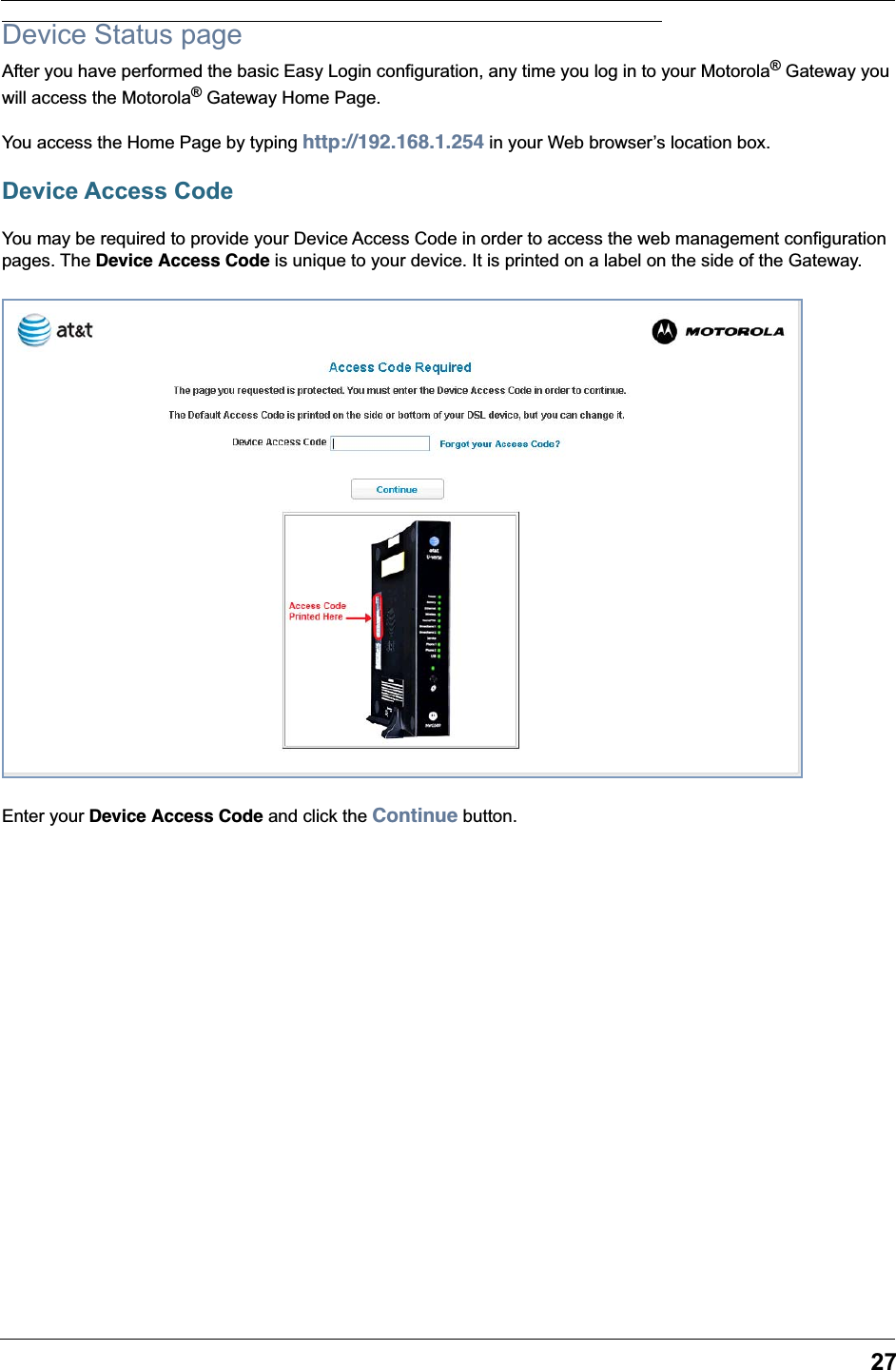 27Device Status pageAfter you have performed the basic Easy Login configuration, any time you log in to your Motorola&reg; Gateway you will access the Motorola&reg; Gateway Home Page. You access the Home Page by typing http://192.168.1.254 in your Web browser&rsquo;s location box.Device Access CodeYou may be required to provide your Device Access Code in order to access the web management configuration pages. The Device Access Code is unique to your device. It is printed on a label on the side of the Gateway.Enter your Device Access Code and click the Continue button.