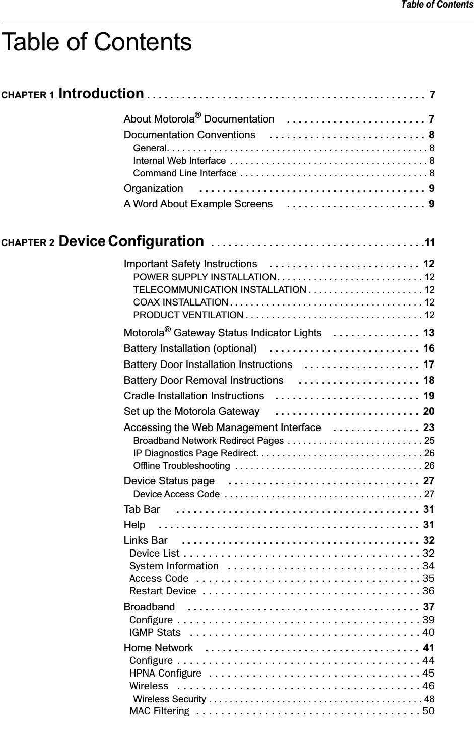  Table of Contents Table of Contents CHAPTER 1  Introduction  . . . . . . . . . . . . . . . . . . . . . . . . . . . . . . . . . . . . . . . . . . . . . . . .  7 About Motorola &reg;  Documentation . . . . . . . . . . . . . . . . . . . . . . . .  7 Documentation Conventions  . . . . . . . . . . . . . . . . . . . . . . . . . . .  8 General. . . . . . . . . . . . . . . . . . . . . . . . . . . . . . . . . . . . . . . . . . . . . . . . . . 8Internal Web Interface . . . . . . . . . . . . . . . . . . . . . . . . . . . . . . . . . . . . . . 8Command Line Interface . . . . . . . . . . . . . . . . . . . . . . . . . . . . . . . . . . . . 8 Organization  . . . . . . . . . . . . . . . . . . . . . . . . . . . . . . . . . . . . . . .  9 A Word About Example Screens  . . . . . . . . . . . . . . . . . . . . . . . .  9 CHAPTER 2  Device Configuration   . . . . . . . . . . . . . . . . . . . . . . . . . . . . . . . . . . . . .11 Important Safety Instructions . . . . . . . . . . . . . . . . . . . . . . . . . .  12 POWER SUPPLY INSTALLATION. . . . . . . . . . . . . . . . . . . . . . . . . . . . 12TELECOMMUNICATION INSTALLATION . . . . . . . . . . . . . . . . . . . . . . 12COAX INSTALLATION . . . . . . . . . . . . . . . . . . . . . . . . . . . . . . . . . . . . . 12PRODUCT VENTILATION . . . . . . . . . . . . . . . . . . . . . . . . . . . . . . . . . . 12 Motorola &reg;  Gateway Status Indicator Lights . . . . . . . . . . . . . . .  13 Battery Installation (optional) . . . . . . . . . . . . . . . . . . . . . . . . . .  16 Battery Door Installation Instructions . . . . . . . . . . . . . . . . . . . .  17 Battery Door Removal Instructions  . . . . . . . . . . . . . . . . . . . . .  18 Cradle Installation Instructions . . . . . . . . . . . . . . . . . . . . . . . . .  19 Set up the Motorola Gateway  . . . . . . . . . . . . . . . . . . . . . . . . .  20 Accessing the Web Management Interface . . . . . . . . . . . . . . .  23 Broadband Network Redirect Pages . . . . . . . . . . . . . . . . . . . . . . . . . . 25IP Diagnostics Page Redirect. . . . . . . . . . . . . . . . . . . . . . . . . . . . . . . . 26Offline Troubleshooting  . . . . . . . . . . . . . . . . . . . . . . . . . . . . . . . . . . . . 26 Device Status page  . . . . . . . . . . . . . . . . . . . . . . . . . . . . . . . . .  27 Device Access Code  . . . . . . . . . . . . . . . . . . . . . . . . . . . . . . . . . . . . . . 27 Tab Bar  . . . . . . . . . . . . . . . . . . . . . . . . . . . . . . . . . . . . . . . . . .  31 Help . . . . . . . . . . . . . . . . . . . . . . . . . . . . . . . . . . . . . . . . . . . . .  31 Links Bar  . . . . . . . . . . . . . . . . . . . . . . . . . . . . . . . . . . . . . . . . .  32 Device List . . . . . . . . . . . . . . . . . . . . . . . . . . . . . . . . . . . . . . 32System Information   . . . . . . . . . . . . . . . . . . . . . . . . . . . . . . . 34Access Code  . . . . . . . . . . . . . . . . . . . . . . . . . . . . . . . . . . . . 35Restart Device  . . . . . . . . . . . . . . . . . . . . . . . . . . . . . . . . . . . 36 Broadband . . . . . . . . . . . . . . . . . . . . . . . . . . . . . . . . . . . . . . . .  37 Configure . . . . . . . . . . . . . . . . . . . . . . . . . . . . . . . . . . . . . . . 39IGMP Stats   . . . . . . . . . . . . . . . . . . . . . . . . . . . . . . . . . . . . . 40 Home Network . . . . . . . . . . . . . . . . . . . . . . . . . . . . . . . . . . . . .  41 Configure . . . . . . . . . . . . . . . . . . . . . . . . . . . . . . . . . . . . . . . 44HPNA Configure  . . . . . . . . . . . . . . . . . . . . . . . . . . . . . . . . . . 45Wireless   . . . . . . . . . . . . . . . . . . . . . . . . . . . . . . . . . . . . . . . 46 Wireless Security . . . . . . . . . . . . . . . . . . . . . . . . . . . . . . . . . . . . . . . . . 48 MAC Filtering  . . . . . . . . . . . . . . . . . . . . . . . . . . . . . . . . . . . . 50