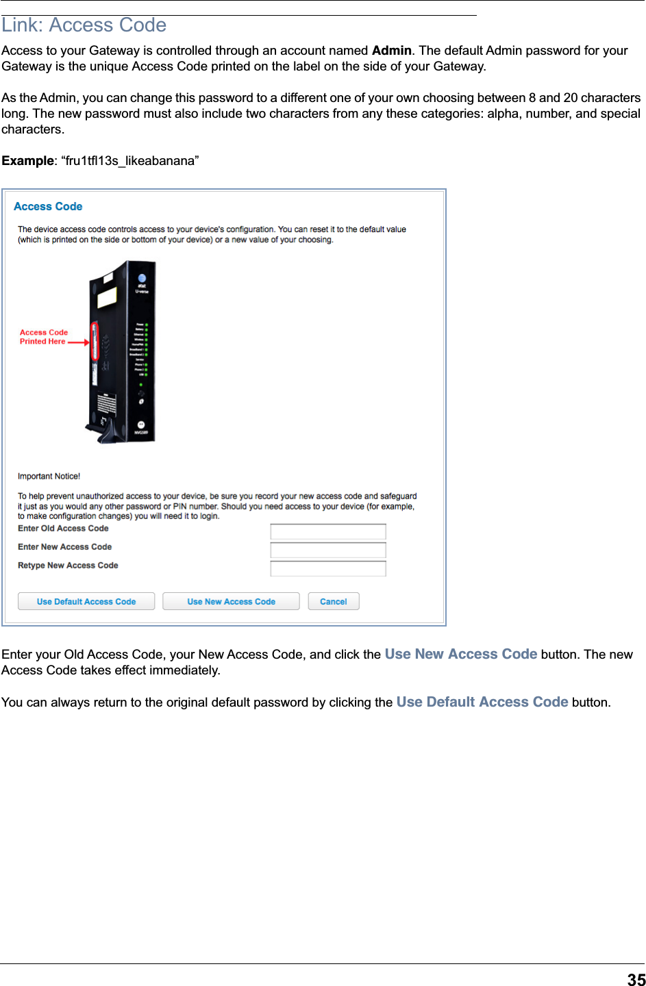 35Link: Access CodeAccess to your Gateway is controlled through an account named Admin. The default Admin password for your Gateway is the unique Access Code printed on the label on the side of your Gateway. As the Admin, you can change this password to a different one of your own choosing between 8 and 20 characters long. The new password must also include two characters from any these categories: alpha, number, and special characters.Example: &ldquo;fru1tfl13s_likeabanana&rdquo;Enter your Old Access Code, your New Access Code, and click the Use New Access Code button. The new Access Code takes effect immediately.You can always return to the original default password by clicking the Use Default Access Code button.