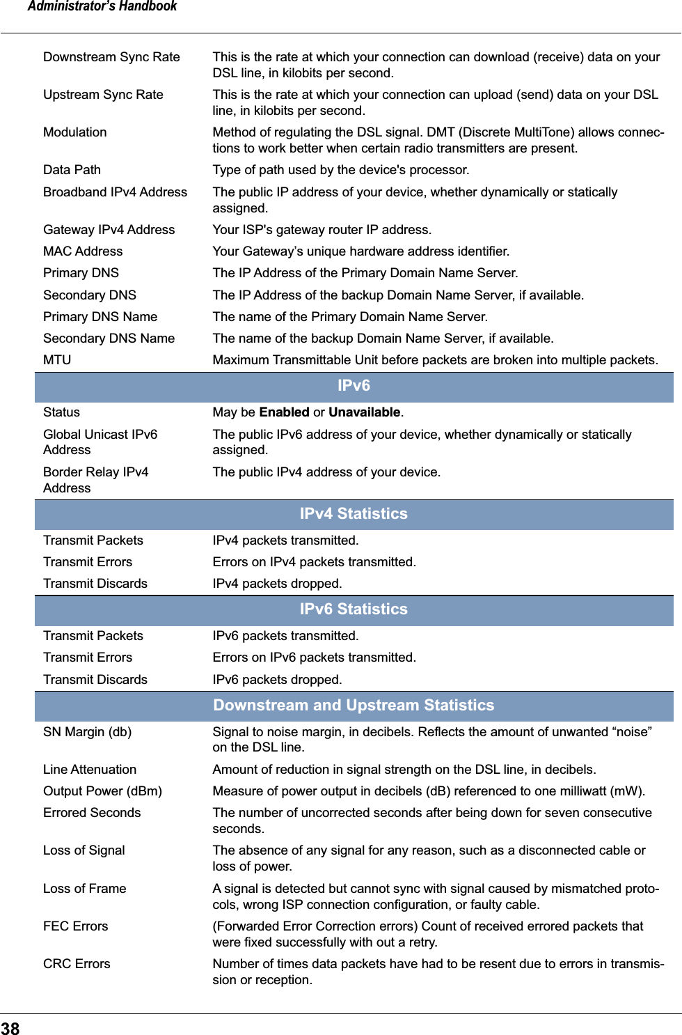 Administrator&rsquo;s Handbook38Downstream Sync Rate This is the rate at which your connection can download (receive) data on your DSL line, in kilobits per second.Upstream Sync Rate This is the rate at which your connection can upload (send) data on your DSL line, in kilobits per second.Modulation Method of regulating the DSL signal. DMT (Discrete MultiTone) allows connec-tions to work better when certain radio transmitters are present. Data Path Type of path used by the device's processor. Broadband IPv4 Address The public IP address of your device, whether dynamically or statically assigned.Gateway IPv4 Address Your ISP's gateway router IP address.MAC Address Your Gateway&rsquo;s unique hardware address identifier.Primary DNS The IP Address of the Primary Domain Name Server.Secondary DNS The IP Address of the backup Domain Name Server, if available.Primary DNS Name The name of the Primary Domain Name Server.Secondary DNS Name The name of the backup Domain Name Server, if available.MTU Maximum Transmittable Unit before packets are broken into multiple packets.IPv6Status May be Enabled or Unavailable.Global Unicast IPv6 AddressThe public IPv6 address of your device, whether dynamically or statically assigned.Border Relay IPv4 AddressThe public IPv4 address of your device.IPv4 StatisticsTransmit Packets IPv4 packets transmitted.Transmit Errors Errors on IPv4 packets transmitted.Transmit Discards IPv4 packets dropped.IPv6 StatisticsTransmit Packets IPv6 packets transmitted.Transmit Errors Errors on IPv6 packets transmitted.Transmit Discards IPv6 packets dropped.Downstream and Upstream StatisticsSN Margin (db) Signal to noise margin, in decibels. Reflects the amount of unwanted &ldquo;noise&rdquo; on the DSL line. Line Attenuation Amount of reduction in signal strength on the DSL line, in decibels. Output Power (dBm) Measure of power output in decibels (dB) referenced to one milliwatt (mW).Errored Seconds The number of uncorrected seconds after being down for seven consecutive seconds.Loss of Signal The absence of any signal for any reason, such as a disconnected cable or loss of power.Loss of Frame A signal is detected but cannot sync with signal caused by mismatched proto-cols, wrong ISP connection configuration, or faulty cable.FEC Errors (Forwarded Error Correction errors) Count of received errored packets that were fixed successfully with out a retry.CRC Errors Number of times data packets have had to be resent due to errors in transmis-sion or reception.