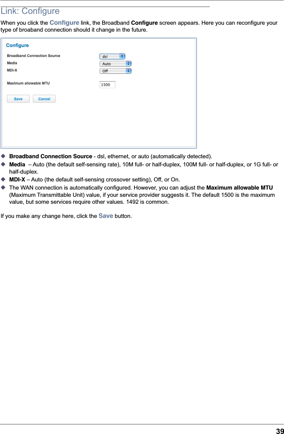 39Link: ConfigureWhen you click the Conﬁgure link, the Broadband Conﬁgure screen appears. Here you can reconfigure your type of broaband connection should it change in the future.◆Broadband Connection Source - dsl, ethernet, or auto (automatically detected).◆Media  &ndash; Auto (the default self-sensing rate), 10M full- or half-duplex, 100M full- or half-duplex, or 1G full- or half-duplex.◆MDI-X &ndash; Auto (the default self-sensing crossover setting), Off, or On.◆The WAN connection is automatically configured. However, you can adjust the Maximum allowable MTU (Maximum Transmittable Unit) value, if your service provider suggests it. The default 1500 is the maximum value, but some services require other values. 1492 is common.If you make any change here, click the Save button.