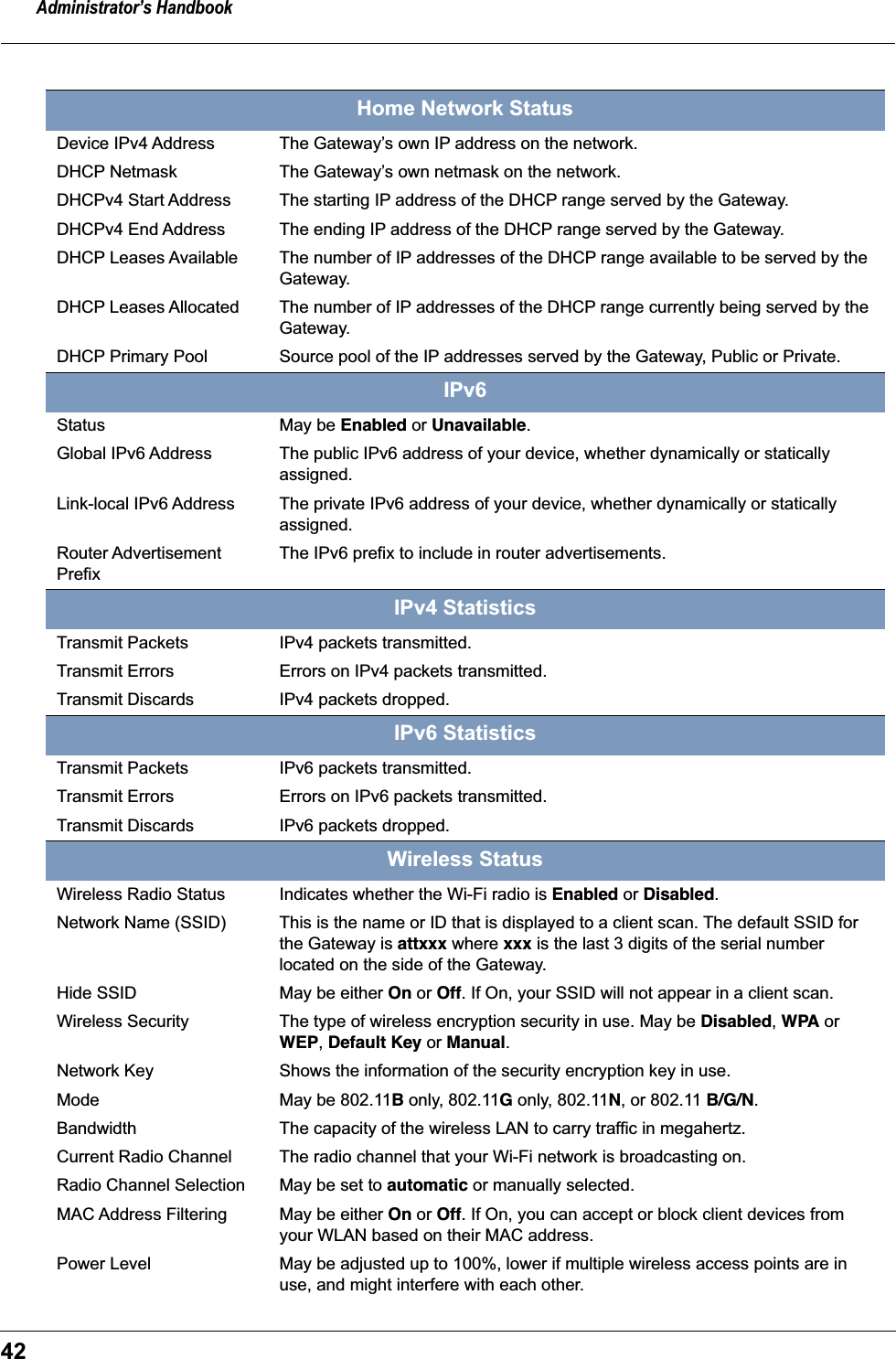 Administrator&rsquo;s Handbook42Home Network StatusDevice IPv4 Address The Gateway&rsquo;s own IP address on the network.DHCP Netmask The Gateway&rsquo;s own netmask on the network.DHCPv4 Start Address The starting IP address of the DHCP range served by the Gateway.DHCPv4 End Address The ending IP address of the DHCP range served by the Gateway.DHCP Leases Available The number of IP addresses of the DHCP range available to be served by the Gateway.DHCP Leases Allocated The number of IP addresses of the DHCP range currently being served by the Gateway.DHCP Primary Pool Source pool of the IP addresses served by the Gateway, Public or Private.IPv6Status May be Enabled or Unavailable.Global IPv6 Address The public IPv6 address of your device, whether dynamically or statically assigned.Link-local IPv6 Address The private IPv6 address of your device, whether dynamically or statically assigned.Router Advertisement PrefixThe IPv6 prefix to include in router advertisements.IPv4 StatisticsTransmit Packets IPv4 packets transmitted.Transmit Errors Errors on IPv4 packets transmitted.Transmit Discards IPv4 packets dropped.IPv6 StatisticsTransmit Packets IPv6 packets transmitted.Transmit Errors Errors on IPv6 packets transmitted.Transmit Discards IPv6 packets dropped.Wireless StatusWireless Radio Status Indicates whether the Wi-Fi radio is Enabled or Disabled.Network Name (SSID) This is the name or ID that is displayed to a client scan. The default SSID for the Gateway is attxxx where xxx is the last 3 digits of the serial number located on the side of the Gateway.Hide SSID May be either On or Off. If On, your SSID will not appear in a client scan.Wireless Security The type of wireless encryption security in use. May be Disabled, WPA or WEP, Default Key or Manual.Network Key Shows the information of the security encryption key in use.Mode May be 802.11B only, 802.11G only, 802.11N, or 802.11 B/G/N.Bandwidth The capacity of the wireless LAN to carry traffic in megahertz.Current Radio Channel The radio channel that your Wi-Fi network is broadcasting on.Radio Channel Selection May be set to automatic or manually selected.MAC Address Filtering May be either On or Off. If On, you can accept or block client devices from your WLAN based on their MAC address.Power Level May be adjusted up to 100%, lower if multiple wireless access points are in use, and might interfere with each other.