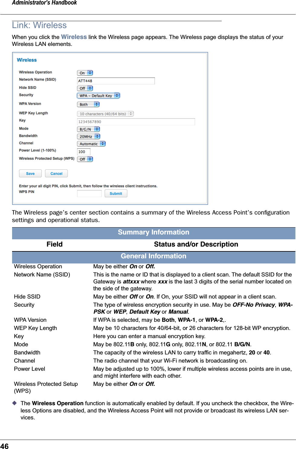 Administrator&rsquo;s Handbook46Link: WirelessWhen you click the Wireless link the Wireless page appears. The Wireless page displays the status of your Wireless LAN elements.The Wireless page&rsquo;s center section contains a summary of the Wireless Access Point&rsquo;s conﬁguration settings and operational status.◆The Wireless Operation function is automatically enabled by default. If you uncheck the checkbox, the Wire-less Options are disabled, and the Wireless Access Point will not provide or broadcast its wireless LAN ser-vices.Summary Information   Field    Status and/or DescriptionGeneral InformationWireless Operation May be either On or Off.Network Name (SSID) This is the name or ID that is displayed to a client scan. The default SSID for the Gateway is attxxx where xxx is the last 3 digits of the serial number located on the side of the gateway.Hide SSID May be either Off or On. If On, your SSID will not appear in a client scan.Security The type of wireless encryption security in use. May be OFF-No Privacy, WPA-PSK or WEP, Default Key or Manual.WPA Version If WPA is selected, may be Both, WPA-1, or WPA-2,.WEP Key Length May be 10 characters for 40/64-bit, or 26 characters for 128-bit WP encryption.Key Here you can enter a manual encryption key.Mode May be 802.11B only, 802.11G only, 802.11N, or 802.11 B/G/N.Bandwidth The capacity of the wireless LAN to carry traffic in megahertz, 20 or 40.Channel The radio channel that your Wi-Fi network is broadcasting on.Power Level May be adjusted up to 100%, lower if multiple wireless access points are in use, and might interfere with each other.Wireless Protected Setup (WPS)May be either On or Off.