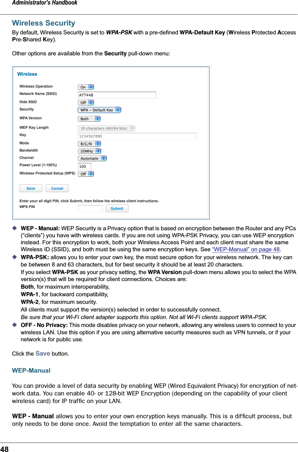 Administrator&rsquo;s Handbook48Wireless SecurityBy default, Wireless Security is set to WPA-PSK with a pre-defined WPA-Default Key (Wireless Protected Access Pre-Shared Key).Other options are available from the Security pull-down menu:◆WEP - Manual: WEP Security is a Privacy option that is based on encryption between the Router and any PCs (&ldquo;clients&rdquo;) you have with wireless cards. If you are not using WPA-PSK Privacy, you can use WEP encryption instead. For this encryption to work, both your Wireless Access Point and each client must share the same Wireless ID (SSID), and both must be using the same encryption keys. See &ldquo;WEP-Manual&rdquo; on page 48.◆WPA-PSK: allows you to enter your own key, the most secure option for your wireless network. The key can be between 8 and 63 characters, but for best security it should be at least 20 characters.If you select WPA-PSK as your privacy setting, the WPA Version pull-down menu allows you to select the WPA version(s) that will be required for client connections. Choices are: Both, for maximum interoperability,WPA-1, for backward compatibility,WPA-2, for maximum security.All clients must support the version(s) selected in order to successfully connect.Be sure that your Wi-Fi client adapter supports this option. Not all Wi-Fi clients support WPA-PSK.◆OFF - No Privacy: This mode disables privacy on your network, allowing any wireless users to connect to your wireless LAN. Use this option if you are using alternative security measures such as VPN tunnels, or if your network is for public use.Click the Save button.WEP-ManualYou can provide a level of data security by enabling WEP (Wired Equivalent Privacy) for encryption of net-work data. You can enable 40- or 128-bit WEP Encr yption (depending on the capability of your client wireless card) for IP trafﬁc on your LAN.WEP - Manual allows you to enter your own encryption keys manually. This is a difﬁcult process, but only needs to be done once. Avoid the temptation to enter all the same characters.