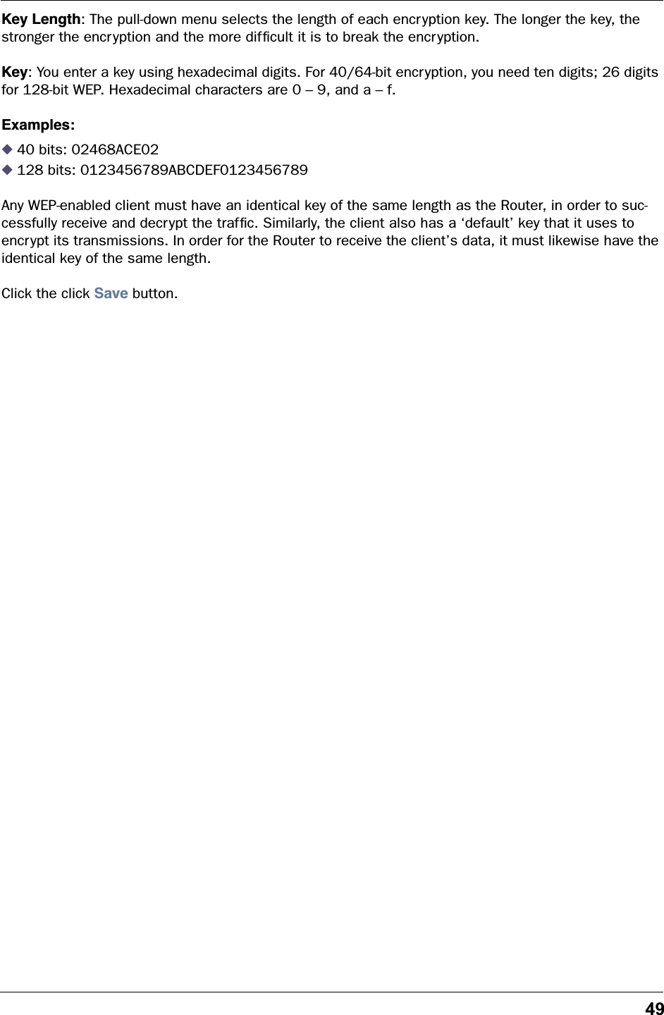 49Key Length: The pull-down menu selects the length of each encryption key. The longer the key, the stronger the encryption and the more difﬁcult it is to break the encryption.Key: You enter a key using hexadecimal digits. For 40/64-bit encryption, you need ten digits; 26 digits for 128-bit WEP. Hexadecimal characters are 0 &ndash; 9, and a &ndash; f. Examples:◆ 40 bits: 02468ACE02◆ 128 bits: 0123456789ABCDEF0123456789Any WEP-enabled client must have an identical key of the same length as the Router, in order to suc-cessfully receive and decrypt the trafﬁc. Similarly, the client also has a &lsquo;default&rsquo; key that it uses to encrypt its transmissions. In order for the Router to receive the client&rsquo;s data, it must likewise have the identical key of the same length.Click the click Save button.
