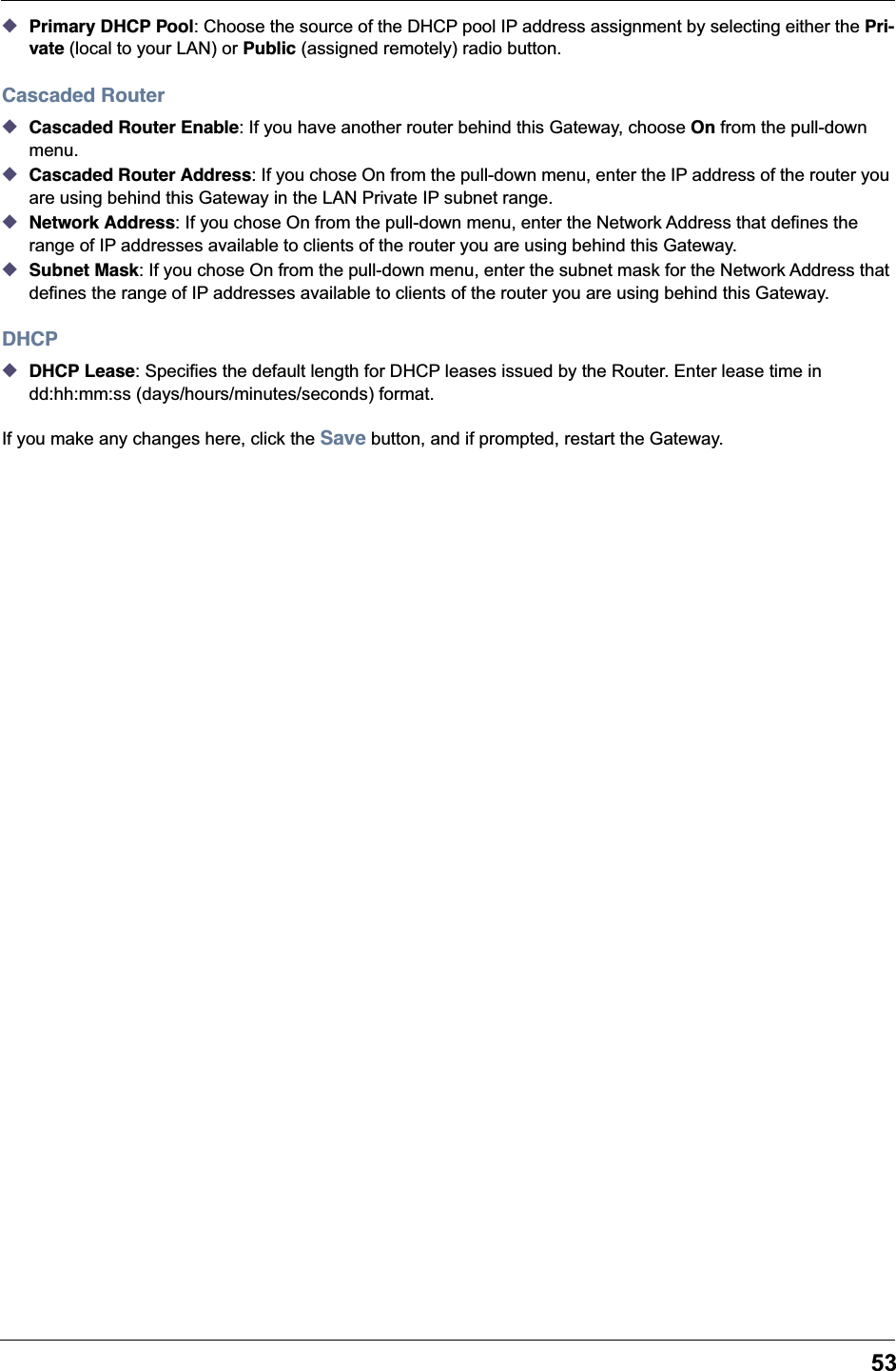 53◆Primary DHCP Pool: Choose the source of the DHCP pool IP address assignment by selecting either the Pri-vate (local to your LAN) or Public (assigned remotely) radio button.Cascaded Router◆Cascaded Router Enable: If you have another router behind this Gateway, choose On from the pull-down menu.◆Cascaded Router Address: If you chose On from the pull-down menu, enter the IP address of the router you are using behind this Gateway in the LAN Private IP subnet range.◆Network Address: If you chose On from the pull-down menu, enter the Network Address that defines the range of IP addresses available to clients of the router you are using behind this Gateway.◆Subnet Mask: If you chose On from the pull-down menu, enter the subnet mask for the Network Address that defines the range of IP addresses available to clients of the router you are using behind this Gateway.DHCP◆DHCP Lease: Specifies the default length for DHCP leases issued by the Router. Enter lease time in dd:hh:mm:ss (days/hours/minutes/seconds) format.If you make any changes here, click the Save button, and if prompted, restart the Gateway.