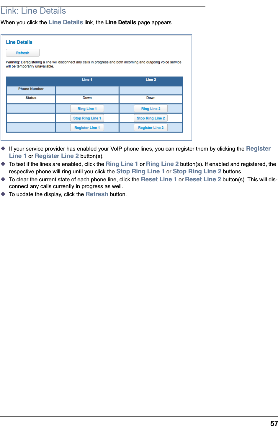 57Link: Line DetailsWhen you click the Line Details link, the Line Details page appears.◆If your service provider has enabled your VoIP phone lines, you can register them by clicking the Register Line 1 or Register Line 2 button(s).◆To test if the lines are enabled, click the Ring Line 1 or Ring Line 2 button(s). If enabled and registered, the respective phone will ring until you click the Stop Ring Line 1 or Stop Ring Line 2 buttons.◆To clear the current state of each phone line, click the Reset Line 1 or Reset Line 2 button(s). This will dis-connect any calls currently in progress as well.◆To update the display, click the Refresh button.