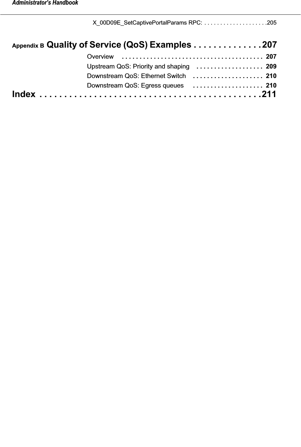  Administrator&rsquo;s Handbook X_00D09E_SetCaptivePortalParams RPC: . . . . . . . . . . . . . . . . . . . .205 Appendix B  Quality of Service (QoS) Examples . . . . . . . . . . . . . .207 Overview  . . . . . . . . . . . . . . . . . . . . . . . . . . . . . . . . . . . . . . . .  207 Upstream QoS: Priority and shaping . . . . . . . . . . . . . . . . . . .  209 Downstream QoS: Ethernet Switch . . . . . . . . . . . . . . . . . . . .  210 Downstream QoS: Egress queues  . . . . . . . . . . . . . . . . . . . .  210 Index  . . . . . . . . . . . . . . . . . . . . . . . . . . . . . . . . . . . . . . . . . . . . .211
