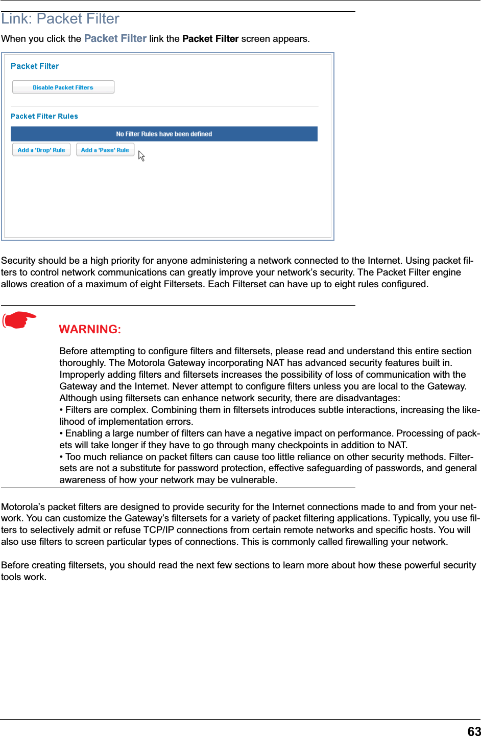 63Link: Packet FilterWhen you click the Packet Filter link the Packet Filter screen appears.Security should be a high priority for anyone administering a network connected to the Internet. Using packet fil-ters to control network communications can greatly improve your network&rsquo;s security. The Packet Filter engine allows creation of a maximum of eight Filtersets. Each Filterset can have up to eight rules configured.☛  WARNING:Before attempting to configure filters and filtersets, please read and understand this entire section thoroughly. The Motorola Gateway incorporating NAT has advanced security features built in. Improperly adding filters and filtersets increases the possibility of loss of communication with the Gateway and the Internet. Never attempt to configure filters unless you are local to the Gateway.Although using filtersets can enhance network security, there are disadvantages:&bull; Filters are complex. Combining them in filtersets introduces subtle interactions, increasing the like-lihood of implementation errors.&bull; Enabling a large number of filters can have a negative impact on performance. Processing of pack-ets will take longer if they have to go through many checkpoints in addition to NAT.&bull; Too much reliance on packet filters can cause too little reliance on other security methods. Filter-sets are not a substitute for password protection, effective safeguarding of passwords, and general awareness of how your network may be vulnerable.Motorola&rsquo;s packet filters are designed to provide security for the Internet connections made to and from your net-work. You can customize the Gateway&rsquo;s filtersets for a variety of packet filtering applications. Typically, you use fil-ters to selectively admit or refuse TCP/IP connections from certain remote networks and specific hosts. You will also use filters to screen particular types of connections. This is commonly called firewalling your network.Before creating filtersets, you should read the next few sections to learn more about how these powerful security tools work.