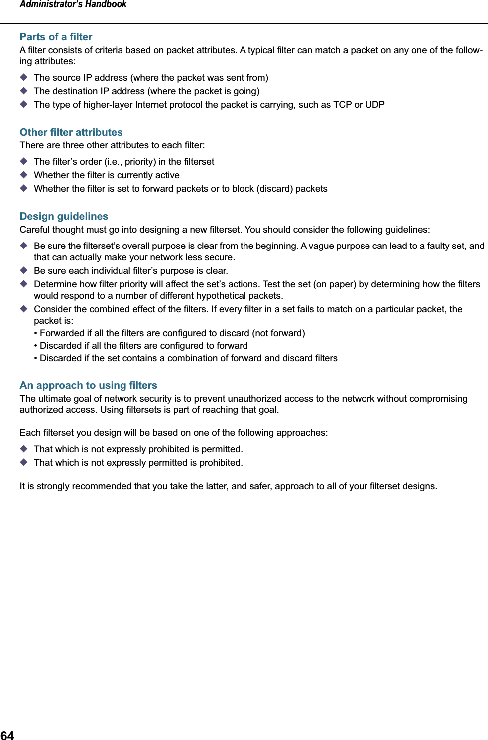 Administrator&rsquo;s Handbook64Parts of a filterA filter consists of criteria based on packet attributes. A typical filter can match a packet on any one of the follow-ing attributes:◆The source IP address (where the packet was sent from)◆The destination IP address (where the packet is going)◆The type of higher-layer Internet protocol the packet is carrying, such as TCP or UDPOther filter attributesThere are three other attributes to each filter:◆The filter&rsquo;s order (i.e., priority) in the filterset◆Whether the filter is currently active◆Whether the filter is set to forward packets or to block (discard) packetsDesign guidelinesCareful thought must go into designing a new filterset. You should consider the following guidelines: ◆Be sure the filterset&rsquo;s overall purpose is clear from the beginning. A vague purpose can lead to a faulty set, and that can actually make your network less secure.◆Be sure each individual filter&rsquo;s purpose is clear.◆Determine how filter priority will affect the set&rsquo;s actions. Test the set (on paper) by determining how the filters would respond to a number of different hypothetical packets.◆Consider the combined effect of the filters. If every filter in a set fails to match on a particular packet, the packet is:&bull; Forwarded if all the filters are configured to discard (not forward)&bull; Discarded if all the filters are configured to forward&bull; Discarded if the set contains a combination of forward and discard filtersAn approach to using filtersThe ultimate goal of network security is to prevent unauthorized access to the network without compromising authorized access. Using filtersets is part of reaching that goal. Each filterset you design will be based on one of the following approaches:◆That which is not expressly prohibited is permitted.◆That which is not expressly permitted is prohibited.It is strongly recommended that you take the latter, and safer, approach to all of your filterset designs.