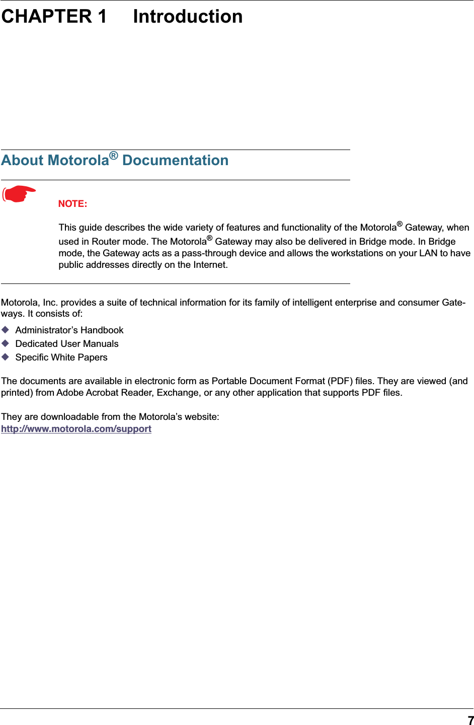  7 CHAPTER 1 Introduction About Motorola &reg;  Documentation ☛   NOTE: This guide describes the wide variety of features and functionality of the Motorola &reg;  Gateway, when used in Router mode. The Motorola &reg;  Gateway may also be delivered in Bridge mode. In Bridge mode, the Gateway acts as a pass-through device and allows the workstations on your LAN to have public addresses directly on the Internet. Motorola, Inc. provides a suite of technical information for its family of intelligent enterprise and consumer Gate-ways. It consists of:  ◆ Administrator&rsquo;s Handbook ◆ Dedicated User Manuals ◆ Specific White PapersThe documents are available in electronic form as Portable Document Format (PDF) files. They are viewed (and printed) from Adobe Acrobat Reader, Exchange, or any other application that supports PDF files.They are downloadable from the Motorola&rsquo;s website:   http://www.motorola.com/support