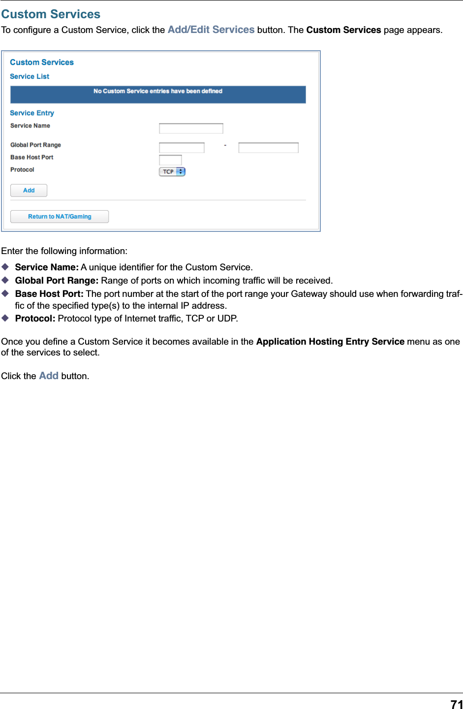 71Custom ServicesTo configure a Custom Service, click the Add/Edit Services button. The Custom Services page appears.Enter the following information: ◆Service Name: A unique identifier for the Custom Service. ◆Global Port Range: Range of ports on which incoming traffic will be received. ◆Base Host Port: The port number at the start of the port range your Gateway should use when forwarding traf-fic of the specified type(s) to the internal IP address. ◆Protocol: Protocol type of Internet traffic, TCP or UDP.Once you define a Custom Service it becomes available in the Application Hosting Entry Service menu as one of the services to select.Click the Add button.