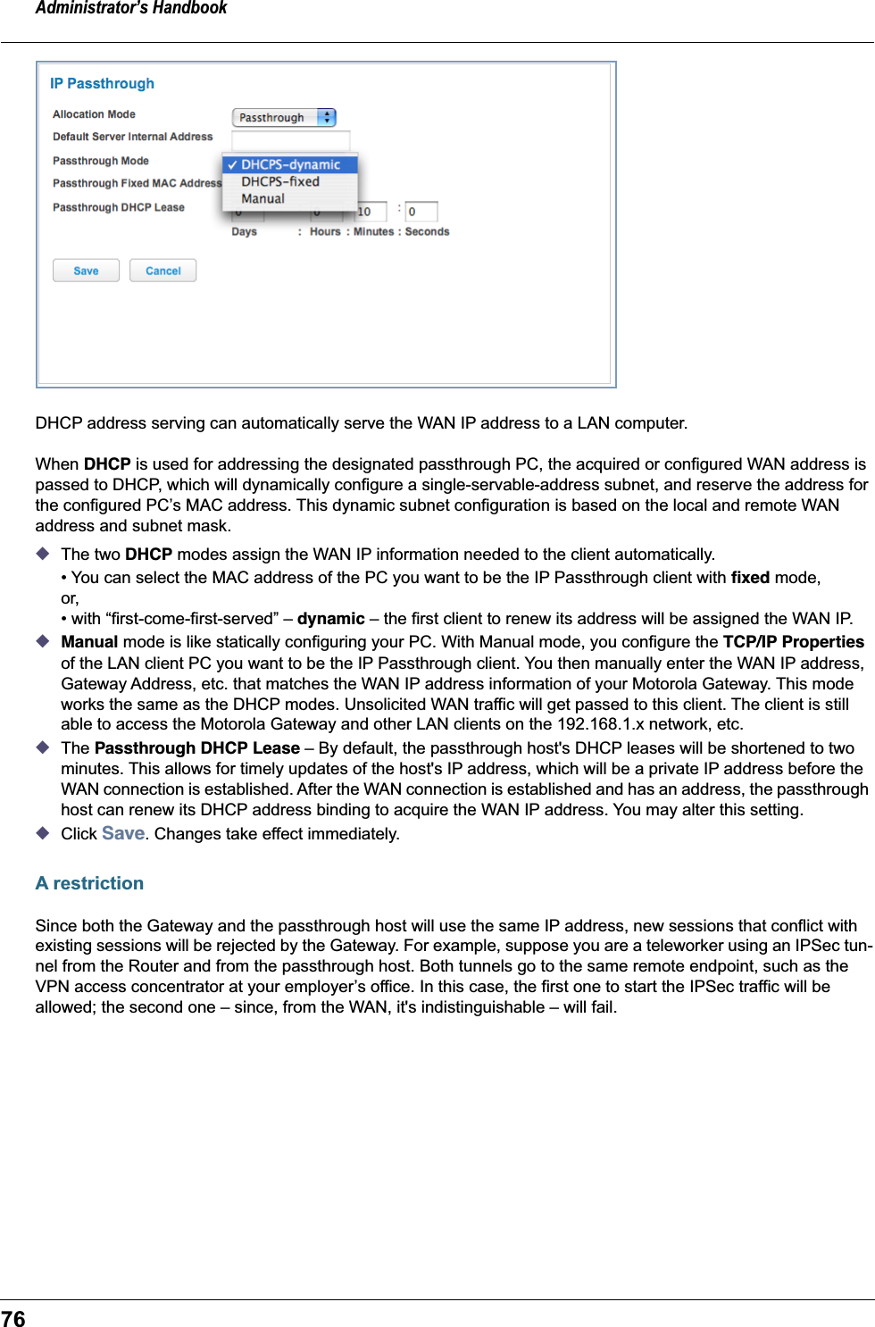 Administrator&rsquo;s Handbook76DHCP address serving can automatically serve the WAN IP address to a LAN computer.When DHCP is used for addressing the designated passthrough PC, the acquired or configured WAN address is passed to DHCP, which will dynamically configure a single-servable-address subnet, and reserve the address for the configured PC&rsquo;s MAC address. This dynamic subnet configuration is based on the local and remote WAN address and subnet mask.◆The two DHCP modes assign the WAN IP information needed to the client automatically.&bull; You can select the MAC address of the PC you want to be the IP Passthrough client with ﬁxed mode, or, &bull; with &ldquo;first-come-first-served&rdquo; &ndash; dynamic &ndash; the first client to renew its address will be assigned the WAN IP.◆Manual mode is like statically configuring your PC. With Manual mode, you configure the TCP/IP Properties of the LAN client PC you want to be the IP Passthrough client. You then manually enter the WAN IP address, Gateway Address, etc. that matches the WAN IP address information of your Motorola Gateway. This mode works the same as the DHCP modes. Unsolicited WAN traffic will get passed to this client. The client is still able to access the Motorola Gateway and other LAN clients on the 192.168.1.x network, etc. ◆The Passthrough DHCP Lease &ndash; By default, the passthrough host's DHCP leases will be shortened to two minutes. This allows for timely updates of the host's IP address, which will be a private IP address before the WAN connection is established. After the WAN connection is established and has an address, the passthrough host can renew its DHCP address binding to acquire the WAN IP address. You may alter this setting.◆Click Save. Changes take effect immediately.A restrictionSince both the Gateway and the passthrough host will use the same IP address, new sessions that conflict with existing sessions will be rejected by the Gateway. For example, suppose you are a teleworker using an IPSec tun-nel from the Router and from the passthrough host. Both tunnels go to the same remote endpoint, such as the VPN access concentrator at your employer&rsquo;s office. In this case, the first one to start the IPSec traffic will be allowed; the second one &ndash; since, from the WAN, it's indistinguishable &ndash; will fail.