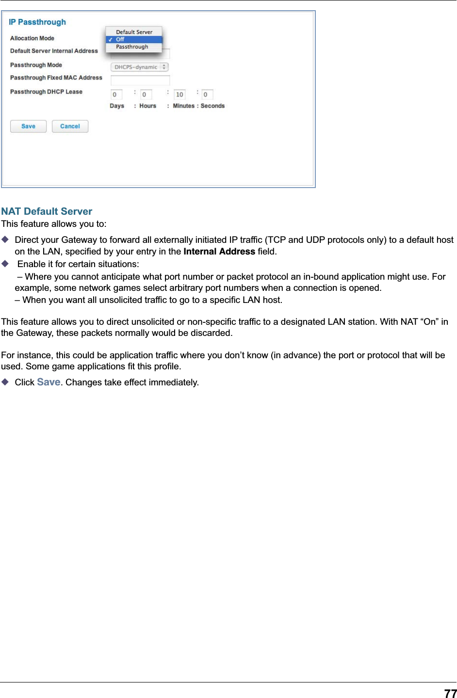 77NAT Default ServerThis feature allows you to:◆Direct your Gateway to forward all externally initiated IP traffic (TCP and UDP protocols only) to a default host on the LAN, specified by your entry in the Internal Address field.◆ Enable it for certain situations: &ndash; Where you cannot anticipate what port number or packet protocol an in-bound application might use. For example, some network games select arbitrary port numbers when a connection is opened.&ndash; When you want all unsolicited traffic to go to a specific LAN host.This feature allows you to direct unsolicited or non-specific traffic to a designated LAN station. With NAT &ldquo;On&rdquo; in the Gateway, these packets normally would be discarded.For instance, this could be application traffic where you don&rsquo;t know (in advance) the port or protocol that will be used. Some game applications fit this profile.◆Click Save. Changes take effect immediately.