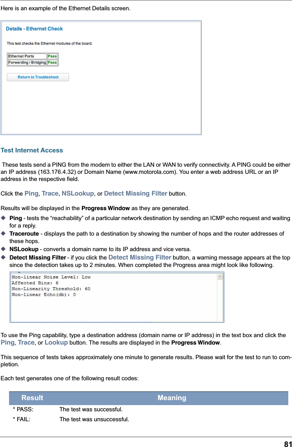 81Here is an example of the Ethernet Details screen.Test Internet Access These tests send a PING from the modem to either the LAN or WAN to verify connectivity. A PING could be either an IP address (163.176.4.32) or Domain Name (www.motorola.com). You enter a web address URL or an IP address in the respective field.Click the Ping, Trace, NSLookup, or Detect Missing Filter button.Results will be displayed in the Progress Window as they are generated.◆Ping - tests the &ldquo;reachability&rdquo; of a particular network destination by sending an ICMP echo request and waiting for a reply.◆Traceroute - displays the path to a destination by showing the number of hops and the router addresses of these hops.◆NSLookup - converts a domain name to its IP address and vice versa.◆Detect Missing Filter - if you click the Detect Missing Filter button, a warning message appears at the top since the detection takes up to 2 minutes. When completed the Progress area might look like following.To use the Ping capability, type a destination address (domain name or IP address) in the text box and click the Ping, Trace, or Lookup button. The results are displayed in the Progress Window.This sequence of tests takes approximately one minute to generate results. Please wait for the test to run to com-pletion.Each test generates one of the following result codes:Result Meaning* PASS: The test was successful.* FAIL: The test was unsuccessful.